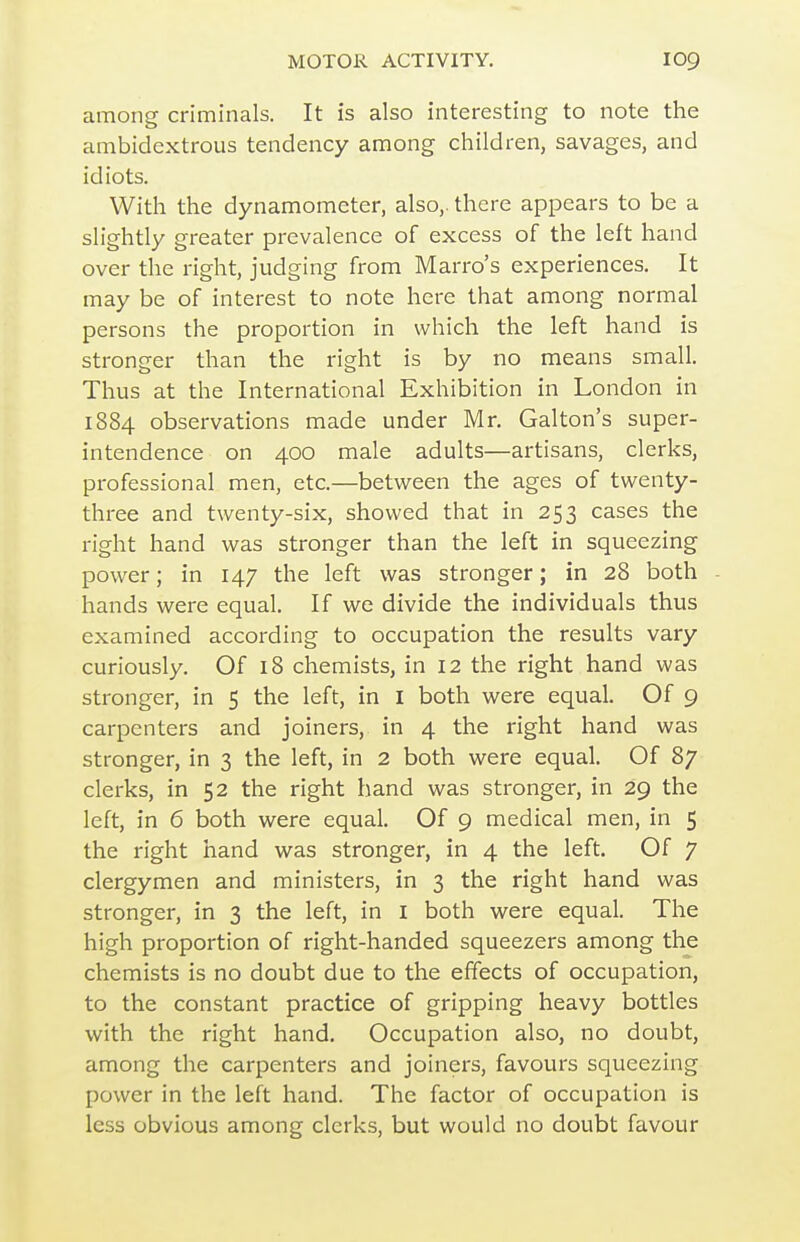 among criminals. It is also interesting to note the ambidextrous tendency among children, savages, and idiots. With the dynamometer, also,, there appears to be a slightly greater prevalence of excess of the left hand over the right, judging from Marro's experiences. It may be of interest to note here that among normal persons the proportion in which the left hand is stronger than the right is by no means small. Thus at the International Exhibition in London in 1884 observations made under Mr. Galton's super- intendence on 400 male adults—artisans, clerks, professional men, etc.—between the ages of twenty- three and twenty-six, showed that in 253 cases the right hand was stronger than the left in squeezing power; in 147 the left was stronger; in 28 both hands were equal. If we divide the individuals thus examined according to occupation the results vary curiously. Of 18 chemists, in 12 the right hand was stronger, in 5 the left, in I both were equal. Of 9 carpenters and joiners, in 4 the right hand was stronger, in 3 the left, in 2 both were equal. Of 87 clerks, in 52 the right hand was stronger, in 29 the left, in 6 both were equal. Of 9 medical men, in 5 the right hand was stronger, in 4 the left. Of 7 clergymen and ministers, in 3 the right hand was stronger, in 3 the left, in I both vi^ere equal. The high proportion of right-handed squeezers among the chemists is no doubt due to the effects of occupation, to the constant practice of gripping heavy bottles with the right hand. Occupation also, no doubt, among the carpenters and joiners, favours squeezing power in the left hand. The factor of occupation is less obvious among clerks, but would no doubt favour