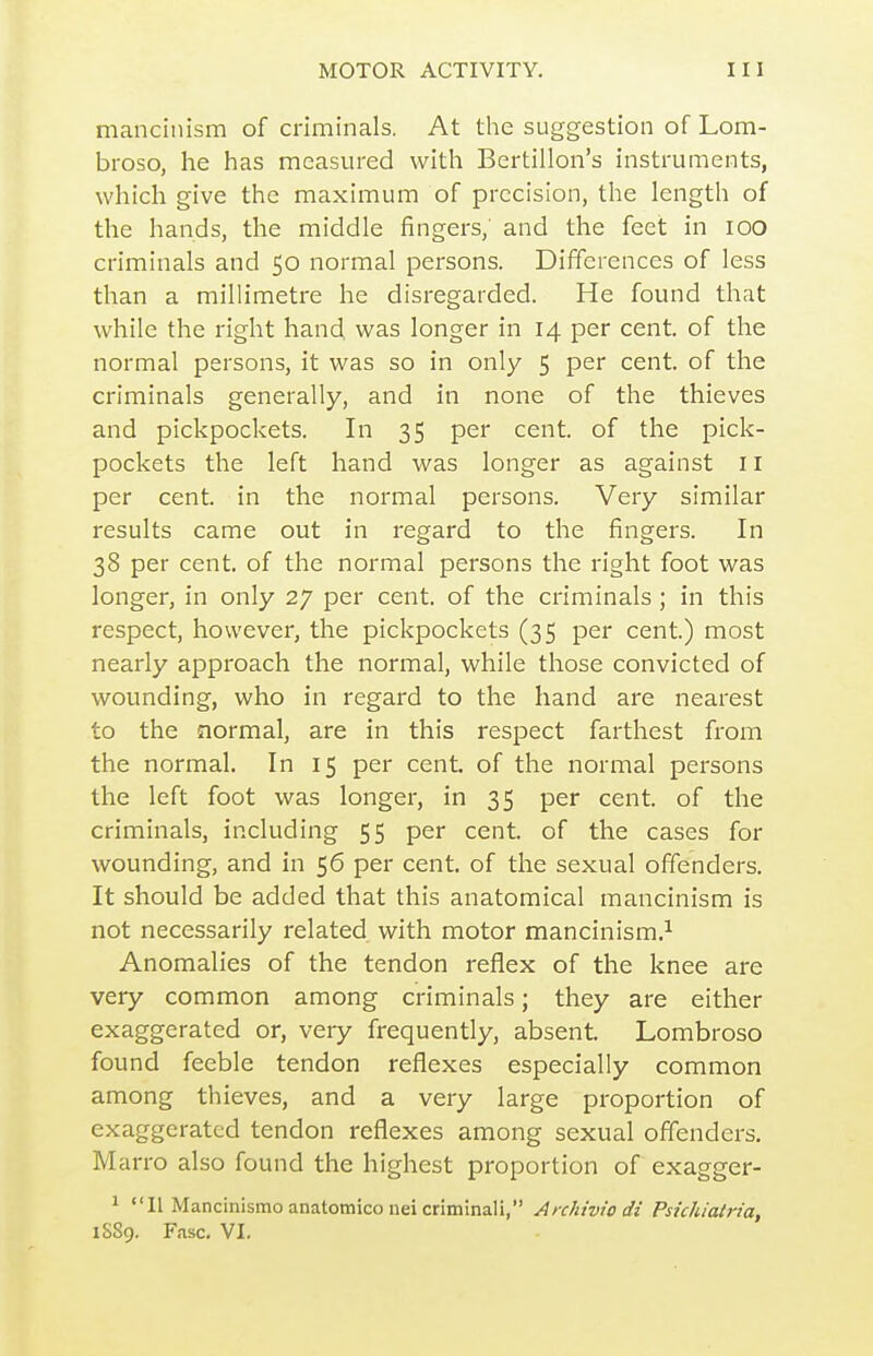 manciiiism of criminals. At the suggestion of Lom- broso, he has measured with Bertillon's instruments, which give the maximum of precision, the length of the hands, the middle fingers, and the feet in lOO criminals and 50 normal persons. Differences of less than a millimetre he disregarded. He found that while the right hand was longer in 14 per cent, of the normal persons, it was so in only 5 P^r cent, of the criminals generally, and in none of the thieves and pickpockets. In 35 per cent, of the pick- pockets the left hand was longer as against 11 per cent, in the normal persons. Very similar results came out in regard to the fingers. In 38 per cent, of the normal persons the right foot was longer, in only 27 per cent, of the criminals ; in this respect, however, the pickpockets (35 per cent.) most nearly approach the normal, while those convicted of wounding, who in regard to the hand are nearest to the normal, are in this respect farthest from the normal. In 15 per cent, of the normal persons the left foot was longer, in 35 per cent, of the criminals, including 55 per cent, of the cases for wounding, and in 56 per cent, of the sexual offenders. It should be added that this anatomical mancinism is not necessarily related with motor mancinism.^ Anomalies of the tendon reflex of the knee are very common among criminals; they are either exaggerated or, very frequently, absent. Lombroso found feeble tendon reflexes especially common among thieves, and a very large proportion of exaggerated tendon reflexes among sexual offenders. Marro also found the highest proportion of exagger- ^ II Mancinismoanatomiconeicrimlnali, Anhiviodi Psicliiatria, iSSg. Fasc. VI,