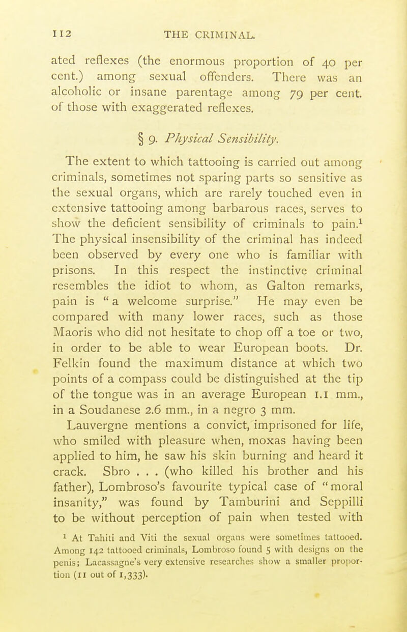 atcd reflexes (the enormous proportion of 40 per cent.) among sexual offenders. There was an alcohoHc or insane parentage among 79 per cent, of those with exaggerated reflexes. § 9. Physical Sensibility. The extent to which tattooing is carried out among criminals, sometimes not sparing parts so sensitive as the sexual organs, which are rarely touched even in extensive tattooing among barbarous races, serves to show the deficient sensibility of criminals to pain.^ The physical insensibility of the criminal has indeed been observed by every one who is familiar with prisons. In this respect the instinctive criminal resembles the idiot to whom, as Galton remarks, pain is  a welcome surprise. He may even be compared with many lower races, such as those Maoris who did not hesitate to chop off a toe or two, in order to be able to wear European boots. Dr. Felkin found the maximum distance at which two points of a compass could be distinguished at the tip of the tongue was in an average European i.i mm., in a Soudanese 2.6 mm., in a negro 3 mm. Lauvergne mentions a convict, imprisoned for life, who smiled with pleasure when, moxas having been applied to him, he saw his skin burning and heard it crack. Sbro . . . (who killed his brother and his father), Lombroso's favourite typical case of  moral insanity, was found by Tamburini and SeppilH to be without perception of pain when tested with 1 At Tahiti and Viti the sexual organs were sometimes tattooed. Among 142 tattooed criminals, Lombroso found 5 with designs on the penis; Lacassagne's very extensive researches show a smaller propor- tion (II out of 1,333).