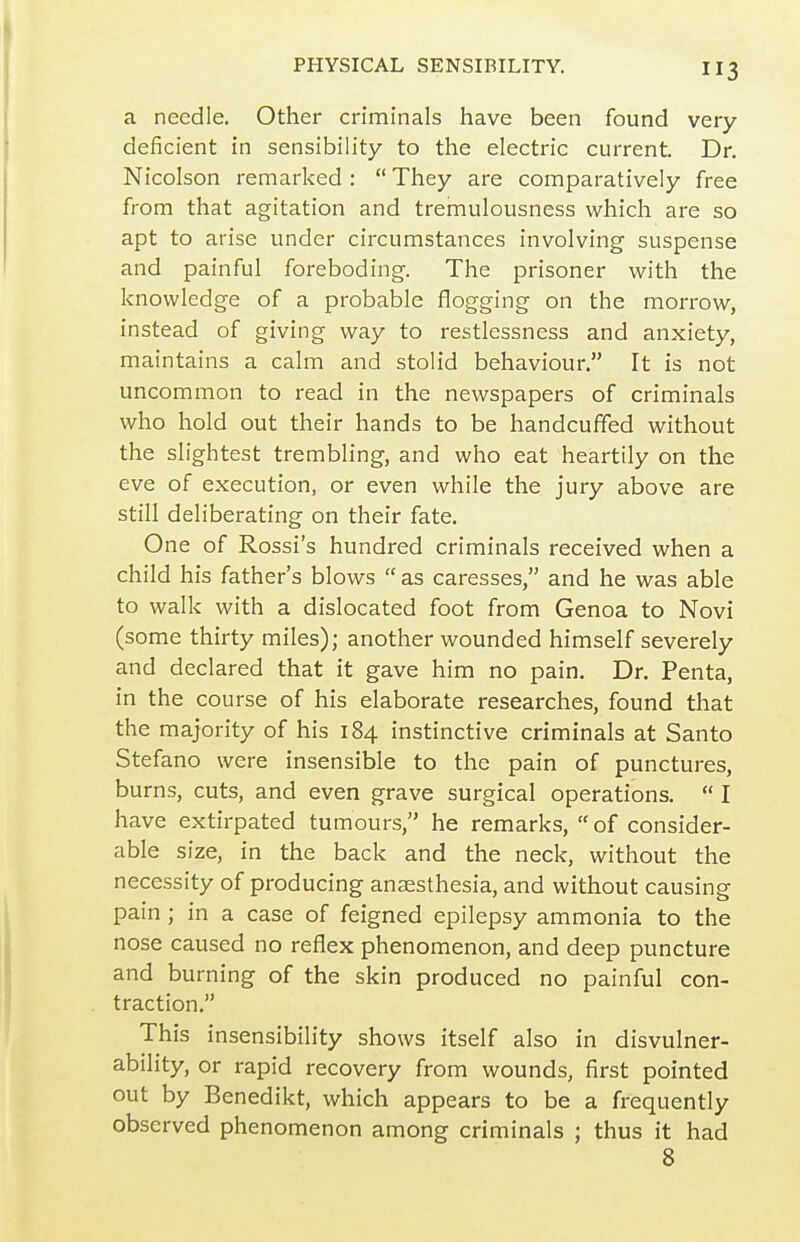 a needle. Other criminals have been found very- deficient in sensibility to the electric current. Dr. Nicolson remarked: They are comparatively free from that agitation and tremulousness which are so apt to arise under circumstances involving suspense and painful foreboding. The prisoner with the knowledge of a probable flogging on the morrow, instead of giving way to restlessness and anxiety, maintains a calm and stolid behaviour. It is not uncommon to read in the newspapers of criminals who hold out their hands to be handcuffed without the slightest trembling, and who eat heartily on the eve of execution, or even while the jury above are still deliberating on their fate. One of Rossi's hundred criminals received when a child his father's blows  as caresses, and he was able to walk with a dislocated foot from Genoa to Novi (some thirty miles); another wounded himself severely and declared that it gave him no pain. Dr. Penta, in the course of his elaborate researches, found that the majority of his 184 instinctive criminals at Santo Stefano were insensible to the pain of punctures, burns, cuts, and even grave surgical operations.  I have extirpated tumours, he remarks, of consider- able size, in the back and the neck, without the necessity of producing anaesthesia, and without causing pain ; in a case of feigned epilepsy ammonia to the nose caused no reflex phenomenon, and deep puncture and burning of the skin produced no painful con- traction. This insensibility shows itself also in disvulner- ability, or rapid recovery from wounds, first pointed out by Benedikt, which appears to be a frequently observed phenomenon among criminals ; thus it had