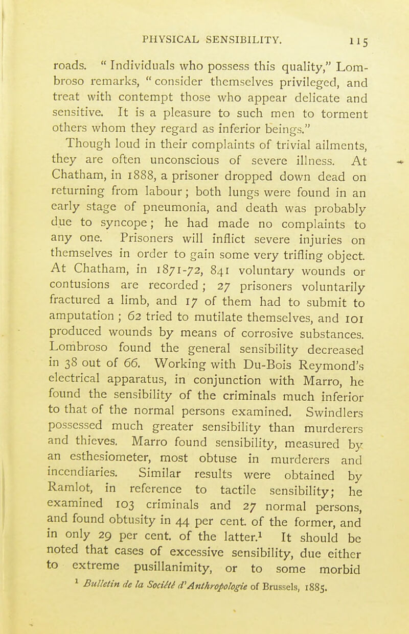 roads.  Individuals who possess this quality, Lom- broso remarks,  consider themselves privileged, and treat with contempt those who appear delicate and sensitive. It is a pleasure to such men to torment others whom they regard as inferior beings. Though loud in their complaints of trivial ailments, they are often unconscious of severe illness. At Chatham, in 1888, a prisoner dropped down dead on returning from labour; both lungs were found in an early stage of pneumonia, and death was probably due to syncope; he had made no complaints to any one. Prisoners will inflict severe injuries on themselves in order to gain some very trifling object At Chatham, in 1871-72, 841 voluntary wounds or contusions are recorded; 27 prisoners voluntarily fractured a limb, and 17 of them had to submit to amputation ; 62 tried to mutilate themselves, and loi produced wounds by means of corrosive substances. Lomb roso found the general sensibility decreased in 38 out of 66. Working with Du-Bois Reymond's electrical apparatus, in conjunction with Marro, he found the sensibility of the criminals much inferior to that of the normal persons examined. Swindlers possessed much greater sensibility than murderers and thieves. Marro found sensibility, measured by an esthesiometer, most obtuse in murderers and incendiaries. Similar results were obtained by Ramlot, in reference to tactile sensibility; he examined 103 criminals and 27 normal persons, and found obtusity in 44 per cent, of the former, and in only 29 per cent, of the latter.^ It should be noted that cases of excessive sensibility, due either to extreme pusillanimity, or to some morbid