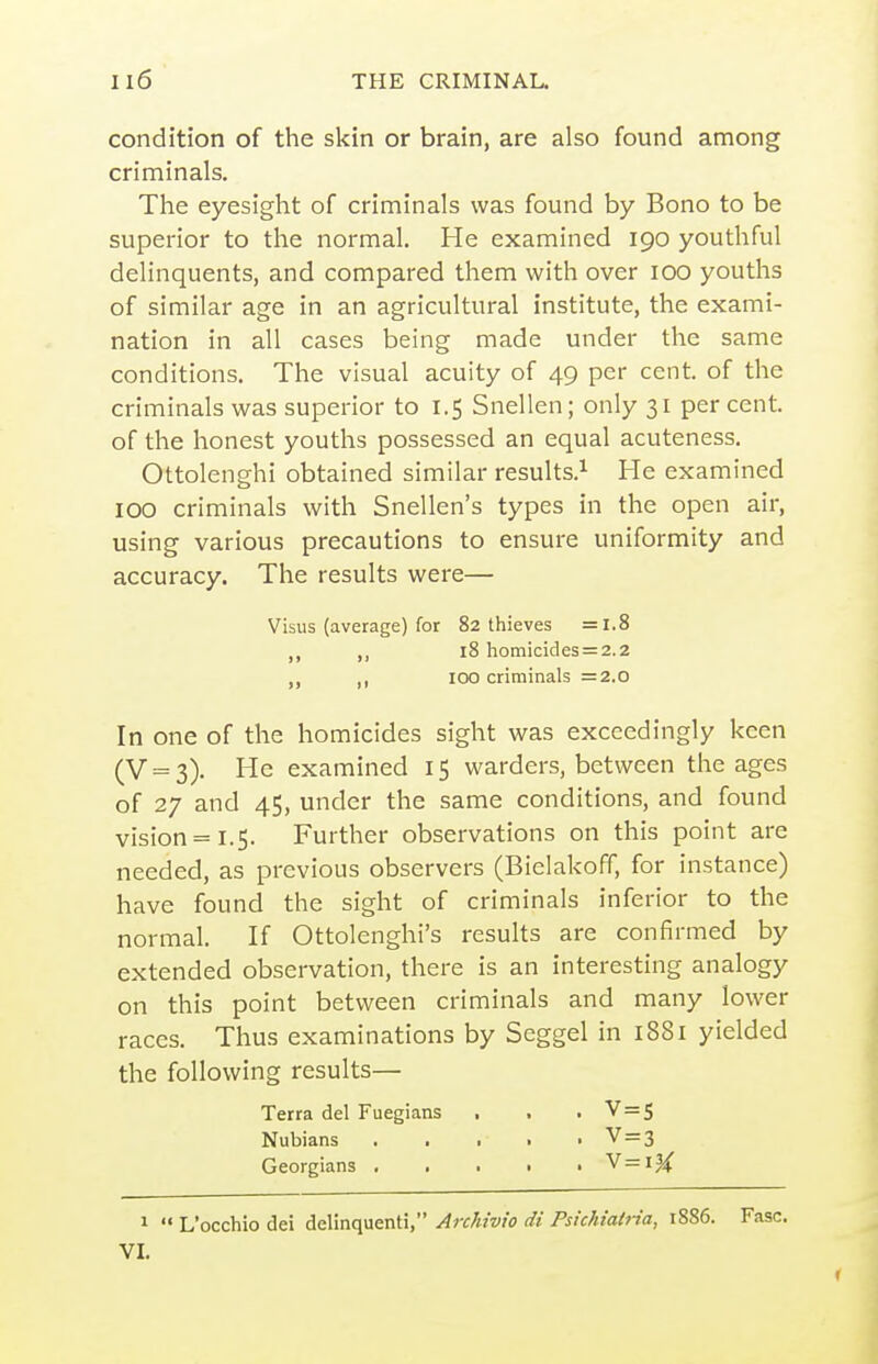 condition of the skin or brain, are also found among criminals. The eyesight of criminals was found by Bono to be superior to the normal. He examined 190 youthful delinquents, and compared them with over 100 youths of similar age in an agricultural institute, the exami- nation in all cases being made under the same conditions. The visual acuity of 49 per cent, of the criminals was superior to 1.5 Snellen; only 31 percent, of the honest youths possessed an equal acuteness. Ottolenghi obtained similar results.^ He examined 100 criminals with Snellen's types in the open air, using various precautions to ensure uniformity and accuracy. The results were— Visus (average) for 82 thieves =1.8 ,, 18 homicides = 2.2 100 criminals =2.0 In one of the homicides sight was exceedingly keen (V = 3). He examined 15 warders, between the ages of 27 and 45, under the same conditions, and found vision = 1.5. Further observations on this point are needed, as previous observers (Bielakoff, for instance) have found the sight of criminals inferior to the normal. If Ottolenghi's results are confirmed by extended observation, there is an interesting analogy on this point between criminals and many lower races. Thus examinations by Seggel in 1881 yielded the following results— Terra del Fuegians , . • V = 5 Nubians . . • • • V=3 Georgians , . . • • V=iJ^ 1  L'occhio dei delinquent!, Archivio di Psichiatria, 1886. Fasc. VI.