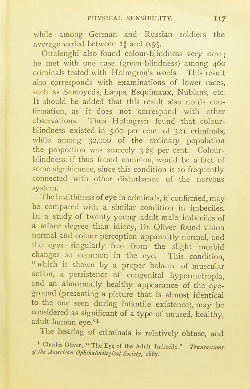 while among German and Russian soldiers the average varied between if and 0.95. Ottolenghi also found colour-blindness very rare ; he met with one case (green-blindness) among 460 criminals tested with Holmgren's wools. This result also corresponds with examinations of lower races, such as Samoyeds, Lapps, Esquimaux, Nubians, etc. It should be added that this result also needs con- firmation, as it does not correspond with other observations. Thus Holmgren found that colour- blindness existed in 5.60 per cent, of 321 criminals, while among 32,000 of the ordinary population the proportion was scarcely 3.25 per cent. Colour- blindness, if thus found common, would be a fact of some significance, since this condition is so frequently connected with other disturbance of the nervous system. The healthiness of eye in criminals, if confirmed, may be compared with a similar condition in imbeciles. In a study of twenty young adult male imbeciles of a minor degree than idiocy. Dr. Oliver found vision normal and colour perception apparently normal, and the eyes singularly free from the slight morbid changes so common in the eye. This condition,  which is shown by a proper balance of muscular action, a persistence of congenital hypermetropia, and an abnormally healthy appearance of the eye- ground (presenting a picture that is almost identical to the one seen during infantile existence), may be considered as significant of a type of unused, healthy, adult human eye.^ The hearing of criminals is relatively obtuse, and 1 Charles Oliver,  The Eye of the Adult Imbecile. Tramactims of the American Ophthalinological Society, 1887.