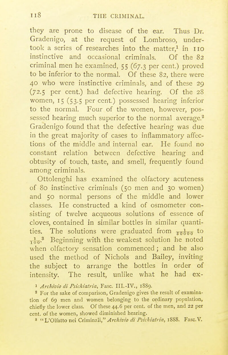 they are prone to disease of the ear. Thus Dr. Gradenigo, at the request of Lombroso, under- took a series of researches into the matter/ in no instinctive and occasional criminals. Of the 82 criminal men he examined, 55 (67.3 per cent.) proved to be inferior to the normal. Of these 82, there were 40 who were instinctive criminals, and of these 29 (72.5 per cent.) had defective hearing. Of the 28 women, 15 (53.5 per cent.) possessed hearing inferior to the normal. Four of the women, however, pos- sessed hearing much superior to the normal average.^ Gradenigo found that the defective hearing was due in the great majority of cases to inflammatory affec- tions of the middle and internal ear. He found no constant relation between defective hearing and obtusity of touch, taste, and smell, frequently found among criminals. Ottolenghi has examined the olfactory acuteness of 80 instinctive criminals (50 men and 30 women) and 50 normal persons of the middle and lower classes. He constructed a kind of osmometer con- sisting of twelve acqueous solutions of essence of cloves, contained in similar bottles in similar quanti- ties. The solutions were graduated from ^q^^q to j-i^.^ Beginning with the weakest solution he noted when olfactory sensation commenced ; and he also used the method of Nichols and Bailey, inviting the subject to arrange the bottles in order of intensity. The result, unlike what he had ex- 1 Archivio di Psichiatria, Fasc. III.-IV., 1S89. * For the sake of comparison, Gradenigo gives the result of examina- tion of 69 men and women belonging to the ordinary population, chiefly the lower class. Of these 44.6 per cent, of the men, and 22 per cent, of the women, showed diminished hearing.  L'Olfatto nei Criminali, Archivio di Psichiatria, 18S8. Fasc.V.