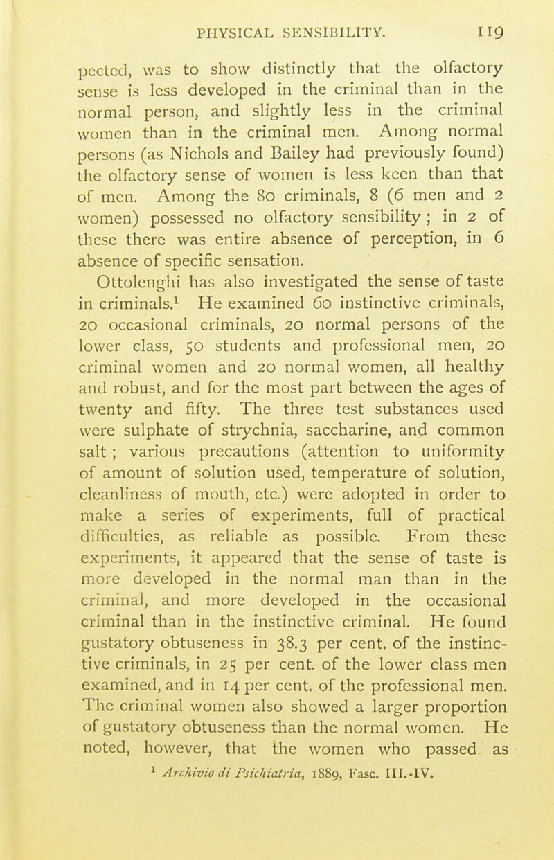 pected, was to show distinctly that the olfactory sense is less developed in the criminal than in the normal person, and slightly less in the criminal women than in the criminal men. Among normal persons (as Nichols and Bailey had previously found) the olfactory sense of women is less keen than that of men. Among the 80 criminals, 8 (6 men and 2 women) possessed no olfactory sensibility; in 2 of these there was entire absence of perception, in 6 absence of specific sensation. Ottolenghi has also investigated the sense of taste in criminals.^ He examined 60 instinctive criminals, 20 occasional criminals, 20 normal persons of the lower class, 50 students and professional men, 20 criminal women and 20 normal women, all healthy and robust, and for the most part between the ages of twenty and fifty. The three test substances used were sulphate of strychnia, saccharine, and common salt; various precautions (attention to uniformity of amount of solution used, temperature of solution, cleanliness of mouth, etc.) were adopted in order to make a series of experiments, full of practical difficulties, as reliable as possible. From these experiments, it appeared that the sense of taste is more developed in the normal man than in the criminal, and more developed in the occasional criminal than in the instinctive criminal. He found gustatory obtuseness in 38.3 per cent, of the instinc- tive criminals, in 25 per cent, of the lower class men examined, and in 14 per cent, of the professional men. The criminal women also showed a larger proportion of gustatory obtuseness than the normal women. He noted, however, that the women who passed as ^ Archivio di Psichiatria, 1889, Fasc. III.-IV.