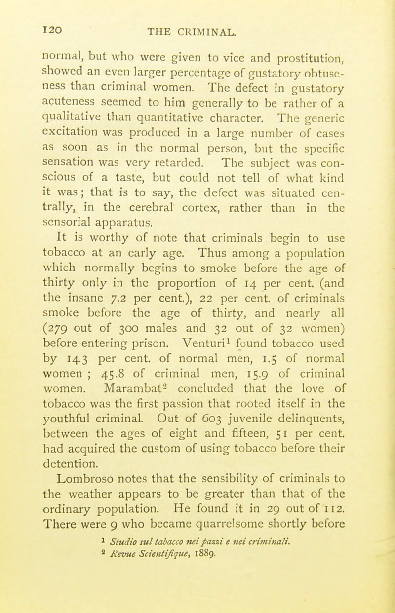 normal, but who were given to vice and prostitution, showed an even larger percentage of gustatory obtuse- ness than criminal women. The defect in gustatory acuteness seemed to him generally to be rather of a quah'tative than quantitative character. The generic excitation was produced in a large number of cases as soon as in the normal person, but the specific sensation was very retarded. The subject was con- scious of a taste, but could not tell of what kind it was; that is to say, the defect was situated cen- trally, in the cerebral cortex, rather than in the sensorial apparatus. It is worthy of note that criminals begin to use tobacco at an early age. Thus among a population which normally begins to smoke before the age of thirty only in the proportion of 14 per cent, (and the insane 7.2 per cent.), 22 per cent, of criminals smoke before the age of thirty, and nearly all (279 out of 300 males and 32 out of 32 women) before entering prison. Venturi^ found tobacco used by 14.3 per cent, of normal men, 1.5 of normal women ; 45.8 of criminal men, 15.9 of criminal women. Marambat^ concluded that the love of tobacco was the first passion that rooted itself in the youthful criminal. Out of 603 juvenile delinquents, between the ages of eight and fifteen, 51 per cent, had acquired the custom of using tobacco before their detention. Lombroso notes that the sensibility of criminals to the weather appears to be greater than that of the ordinary population. He found it in 29 out of 112. There were 9 who became quarrelsome shortly before 1 Studio sul tabacco net pazzi e net criminalt. * Revue Scientifique, 1889.
