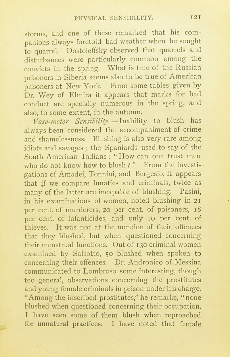 Storms, and one of these remarked that his com- panions always foretold bad weather when he sought to quarrel. Dostoieffsky observed that quarrels and disturbances were particularly common among the convicts in the spring. What is true of the Russian prisoners in Siberia seems also to be true of American prisoners at New York. From some tables given by Dr. Wey of Elmira it appears that marks for bad conduct are specially numerous in the spring, and also, to some extent, in the autumn. Vaso-motor Sensibility. — Inability to blush has always been considered the accompaniment of crime and shamelessness. Blushing is also very rare among idiots and savages; the Spaniards used to say of the South American Indians :  How can one trust men who do not know how to blush ?  From the investi- gations of Amadei, Tonnini, and Bergesio, it appears that if we compare lunatics and criminals, twice as many of the latter are incapable of blushing. Pasini, in his examinations of women, noted blushing in 21 per cent, of murderers, 20 per cent, of poisoners, 18 per cent, of infanticides, and only 10 per cent, of thieves. It was not at the mention of their offences that they blushed, but when questioned concerning their menstrual functions. Out of 130 criminal women examined by Salsotto, 50 blushed when spoken to concerning their offences. Dr. Andronico of Messina communicated to Lombroso some interesting, though too general, observations concerning the prostitutes and young female criminals in prison under his charge. Among the inscribed prostitutes, he remarks,  none blushed when questioned concerning their occupation. I have seen some of them blush when reproached for unnatural practices. I have noted that female