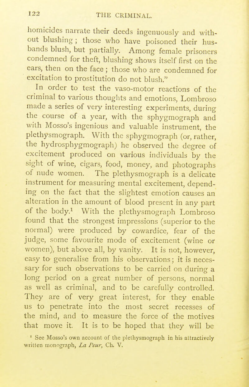 homicides narrate their deeds ingenuously and with- out blushing; those who have poisoned their hus- bands blush, but partially. Among female prisoners condemned for theft, blushing shows itself first on the ears, then on the face; those who are condemned for excitation to prostitution do not blush. In order to test the vaso-motor reactions of the criminal to various thoughts and emotions, Lombroso made a series of very interesting experiments, during the course of a year, with the sphygmograph and with Mosso's ingenious and valuable instrument, the plethysmograph. With the sphygmograph (or, rather, the hydrosphygmograph) he observed the degree of excitement produced on various individuals by the sight of wine, cigars, food, money, and photographs of nude women. The plethysmograph is a delicate instrument for measuring mental excitement, depend- ing on the fact that the slightest emotion causes an alteration in the amount of blood present in any part of the body.i With the plethysmograph Lombroso found that the strongest impressions (superior to the normal) were produced by cowardice, fear of the judge, some favourite mode of excitement (wine or women), but above all, by vanity. It is not, however, easy to generalise from his observations; it is neces- sary for such observations to be carried on during a long period on a great number of persons, normal as well as criminal, and to be carefully controlled. They are of very great interest, for they enable us to penetrate into the most secret recesses of the mind, and to measure the force of the motives that move it. It is to be hoped that they will be ' See Mosso's own account of the plethysmograph in his attractively written monograph, La Peur, Ch. V.
