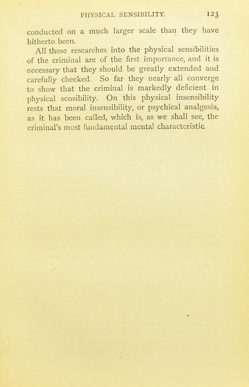 conducted on a much larger scale than they have hitherto been. All these researches into the physical sensibilities of the criminal are of the first importance, and it is necessary that they should be greatly extended and carefully checked. So far they nearly all converge to show that the criminal is markedly deficient in physical sensibility. On this physical insensibility rests that moral insensibility, or psychical analgesia, as it has been called, which is, as we shall see, the criminal's most fundamental mental characteristic