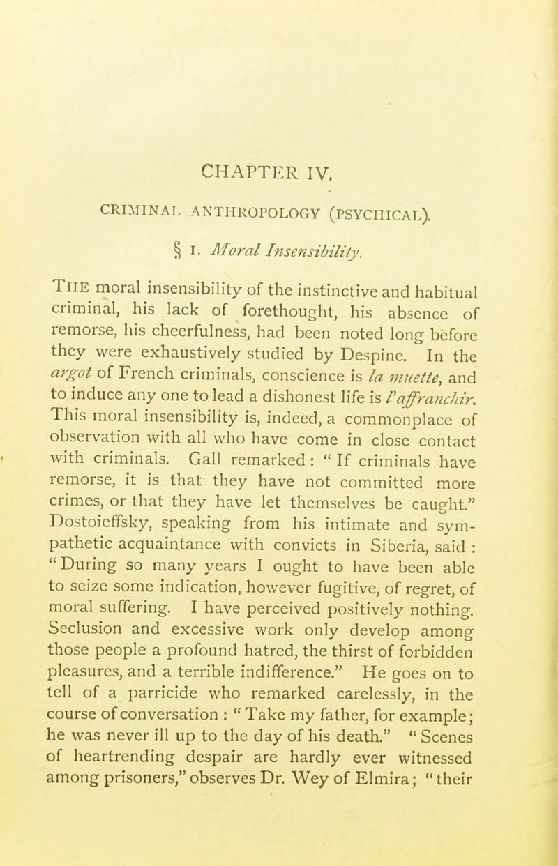 CRIMINAL ANTHROPOLOGY (PSYCHICAL). § I. Moral Insensibility. The moral insensibility of the instinctive and habitual criminal, his lack of forethought, his absence of remorse, his cheerfulness, had been noted long before they were exhaustively studied by Despine. In the argot of French criminals, conscience is la inuette, and to induce any one to lead a dishonest life is Vaffranchir. This moral insensibility is, indeed, a commonplace of observation with all who have come in close contact with criminals. Gall remarked :  If criminals have remorse, it is that they have not committed more crimes, or that they have let themselves be caught. Dostoieffsky, speaking from his intimate and sym- pathetic acquaintance with convicts in Siberia, said : During so many years I ought to have been able to seize some indication, however fugitive, of regret, of moral suffering. I have perceived positively nothing. Seclusion and excessive work only develop among those people a profound hatred, the thirst of forbidden pleasures, and a terrible indifference. He goes on to tell of a parricide who remarked carelessly, in the course of conversation :  Take my father, for example; he was never ill up to the day of his death.  Scenes of heartrending despair are hardly ever witnessed among prisoners, observes Dr. Wey of Elmira;  their
