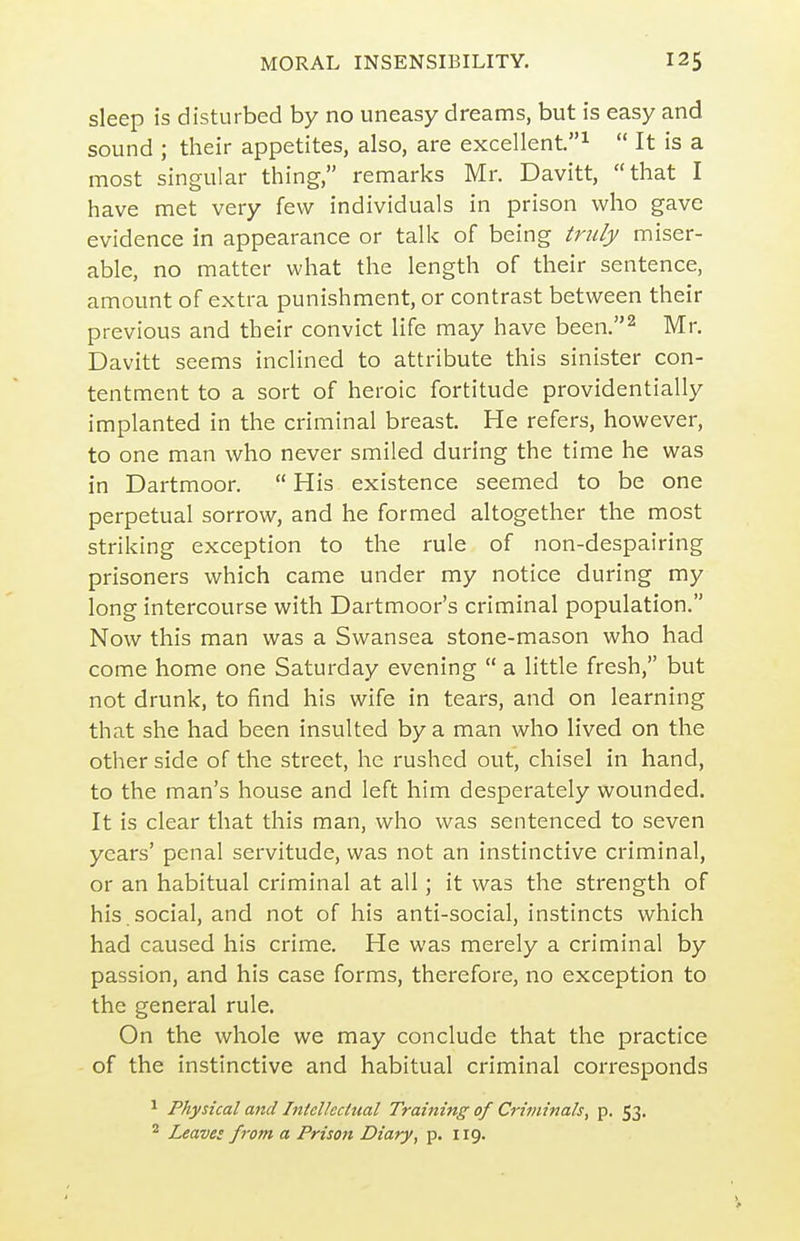 sleep is disturbed by no uneasy dreams, but is easy and sound ; their appetites, also, are excellent^  It is a most singular thing, remarks Mr. Davitt, that I have met very few individuals in prison who gave evidence in appearance or talk of being tndy miser- able, no matter what the length of their sentence, amount of extra punishment, or contrast between their previous and their convict life may have been.^ Mr, Davitt seems inclined to attribute this sinister con- tentment to a sort of heroic fortitude providentially implanted in the criminal breast He refers, however, to one man who never smiled during the time he was in Dartmoor.  His existence seemed to be one perpetual sorrow, and he formed altogether the most striking exception to the rule of non-despairing prisoners which came under my notice during my long intercourse with Dartmoor's criminal population. Now this man was a Swansea stone-mason who had come home one Saturday evening  a little fresh, but not drunk, to find his wife in tears, and on learning that she had been insulted by a man who lived on the other side of the street, he rushed out, chisel in hand, to the man's house and left him desperately wounded. It is clear that this man, who was sentenced to seven years' penal servitude, was not an instinctive criminal, or an habitual criminal at all; it was the strength of his social, and not of his anti-social, instincts which had caused his crime. He was merely a criminal by passion, and his case forms, therefore, no exception to the general rule. On the whole we may conclude that the practice of the instinctive and habitual criminal corresponds ^ Physical and Intellectual Training of Criminals, p. 53. ^ Leaves from a Prison Diary, p. 119.