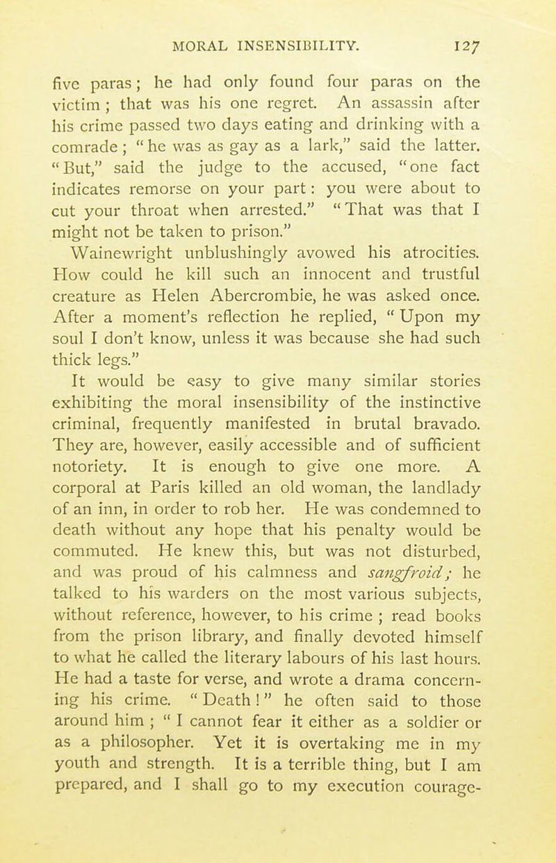five paras; he had only found four paras on the victim ; that was his one regret. An assassin after his crime passed two days eating and drinking with a comrade; he was as gay as a lark, said the latter. But, said the judge to the accused, one fact indicates remorse on your part: you were about to cut your throat when arrested. That was that I might not be taken to prison. Wainewright unblushingly avowed his atrocities. How could he kill such an innocent and trustful creature as Helen Abercrombie, he was asked once. After a moment's reflection he replied,  Upon my soul I don't know, unless it was because she had such thick legs. It would be ^asy to give many similar stories exhibiting the moral insensibility of the instinctive criminal, frequently manifested in brutal bravado. They are, however, easily accessible and of sufficient notoriety. It is enough to give one more. A corporal at Paris killed an old woman, the landlady of an inn, in order to rob her. He was condemned to death without any hope that his penalty would be commuted. He knew this, but was not disturbed, and was proud of his calmness and sangfroid; he talked to his warders on the most various subjects, without reference, however, to his crime ; read books from the prison library, and finally devoted himself to what he called the literary labours of his last hours. He had a taste for verse, and wrote a drama concern- ing his crime.  Death! he often said to those around him ;  I cannot fear it either as a soldier or as a philosopher. Yet it is overtaking me in my youth and strength. It is a terrible thing, but I am prepared, and I shall go to my execution courage-