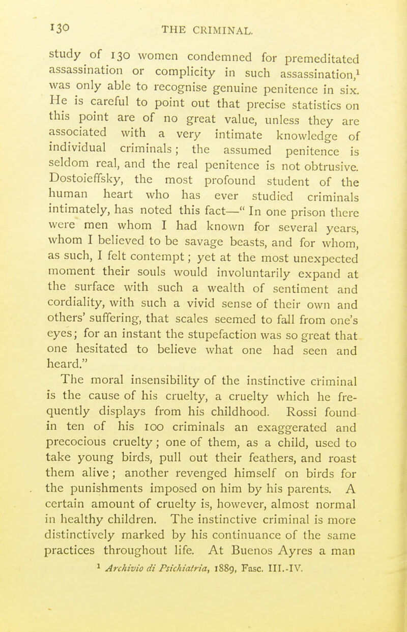 Study of 130 women condemned for premeditated assassination or complicity in such assassination/ was only able to recognise genuine penitence in six. He is careful to point out that precise statistics on this point are of no great value, unless they are associated with a very intimate knowledge of individual criminals; the assumed penitence is seldom real, and the real penitence is not obtrusive. Dostoieffsky, the most profound student of the human heart who has ever studied criminals intiniately, has noted this fact— In one prison there were men whom I had known for several years, whom I believed to be savage beasts, and for whom, as such, I felt contempt; yet at the most unexpected moment their souls would involuntarily expand at the surface with such a wealth of sentiment and cordiality, with such a vivid sense of their own and others' suffering, that scales seemed to fall from one's eyes; for an instant the stupefaction was so great that one hesitated to believe what one had seen and heard. The moral insensibility of the instinctive cHminal is the cause of his cruelty, a cruelty which he fre- quently displays from his childhood. Rossi found in ten of his icq criminals an exaggerated and precocious cruelty; one of them, as a child, used to take young birds, pull out their feathers, and roast them alive; another revenged himself on birds for the punishments imposed on him by his parents. A certain amount of cruelty is, however, almost normal in healthy children. The instinctive criminal is more distinctively marked by his continuance of the same practices throughout life. At Buenos Ayres a man ^ Archivio di Psichiatria, 1889, Fasc. III.-IV.