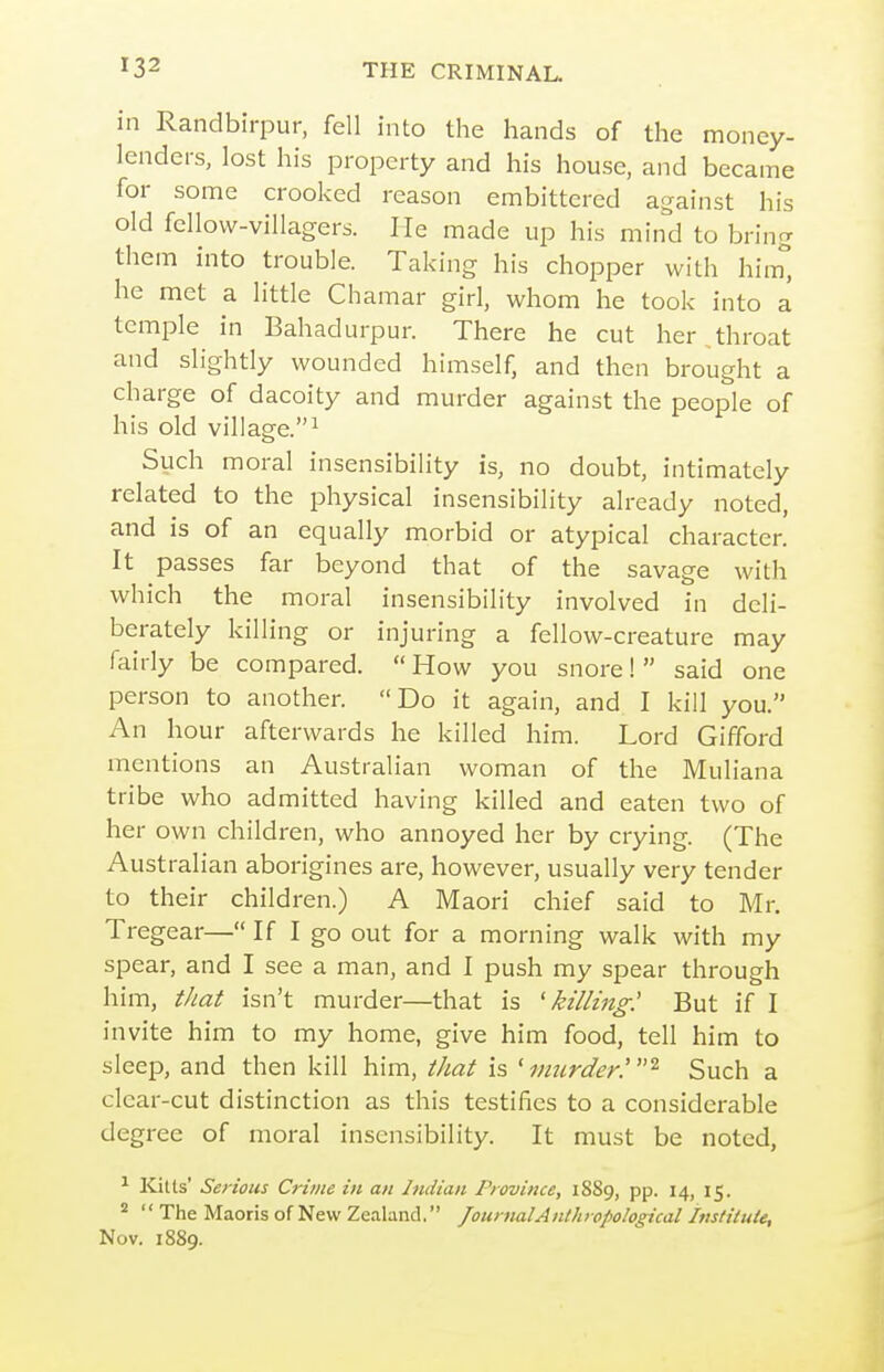 in Randbirpur, fell into the hands of the money- lenders, lost his property and his house, and became for some crooked reason embittered against his old fellow-villagers. He made up his mind to bring them into trouble. Taking his chopper with him'', he met a little Chamar girl, whom he took into a temple in Bahadurpur. There he cut her throat and slightly wounded himself, and then brought a charge of dacoity and murder against the people of his old village.^ Such moral insensibility is, no doubt, intimately related to the physical insensibility already noted, and is of an equally morbid or atypical character. It passes far beyond that of the savage with which the moral insensibility involved in deli- berately killing or injuring a fellow-creature may fairly be compared.  How you snore!  said one person to another. Do it again, and I kill you. An hour afterwards he killed him. Lord Gifford mentions an Australian woman of the Muliana tribe who admitted having killed and eaten two of her own children, who annoyed her by crying. (The Australian aborigines are, however, usually very tender to their children.) A Maori chief said to Mr. Tregear— If I go out for a morning walk with my spear, and I see a man, and I push my spear through him, tliat isn't murder—that is 'killing: But if I invite him to my home, give him food, tell him to sleep, and then kill him, that is 'murder.^ Such a clear-cut distinction as this testifies to a considerable degree of moral insensibility. It must be noted, ^ Kitts' Serious Crime in an Indian Province, 1889, pp. 14, 15. *  The Maoris of New Zealand. Journal Anthropological Imtitule, Nov. 1889.