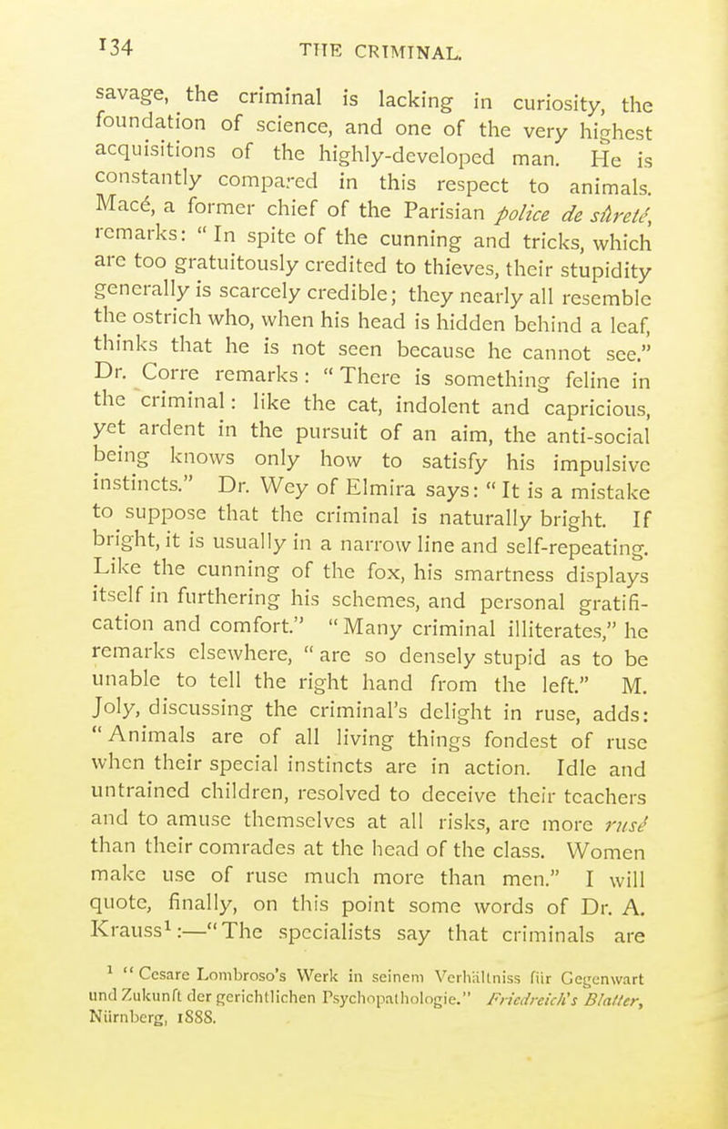 savage, the criminal is lacking in curiosity, the foundation of science, and one of the very highest acquisitions of the highly-developed man. He is constantly compared in this respect to animals. Mac^, a former chief of the Parisian police de sAret^, remarks: In spite of the cunning and tricks, which are too gratuitously credited to thieves, their stupidity generally is scarcely credible; they nearly all resemble the ostrich who, when his head is hidden behind a leaf, thinks that he is not seen because he cannot see. Dr. Corre remarks: «There is something feline in the criminal: like the cat, indolent and capricious, yet ardent in the pursuit of an aim, the anti-social being knows only how to satisfy his impulsive instincts. Dr. Wey of Elmira says:  It is a mistake to suppose that the criminal is naturally bright. If bright, it is usually in a narrow line and self-repeating. Like the cunning of the fox, his smartness displays itself in furthering his schemes, and personal gratifi- cation and comfort.  Many criminal illiterates, he remarks elsewhere,  are so densely stupid as to be unable to tell the right hand from the left. M. Joly, discussing the criminal's delight in ruse, adds: Animals are of all living things fondest of ruse when their special instincts are in action. Idle and untrained children, resolved to deceive their teachers and to amuse themselves at all risks, are more than their comrades at the head of the class. Women make use of ruse much more than men. I will quote, finally, on this point some words of Dr. A. Krauss^:—The specialists say that criminals are ^ Ccsare Lombroso's Werk in seinem Verhallniss fiir Gegenwart unci Zukunft der fjerichllichen Psychopalliologie. Friedreich's Blatter, Niirnberg, iSSS.