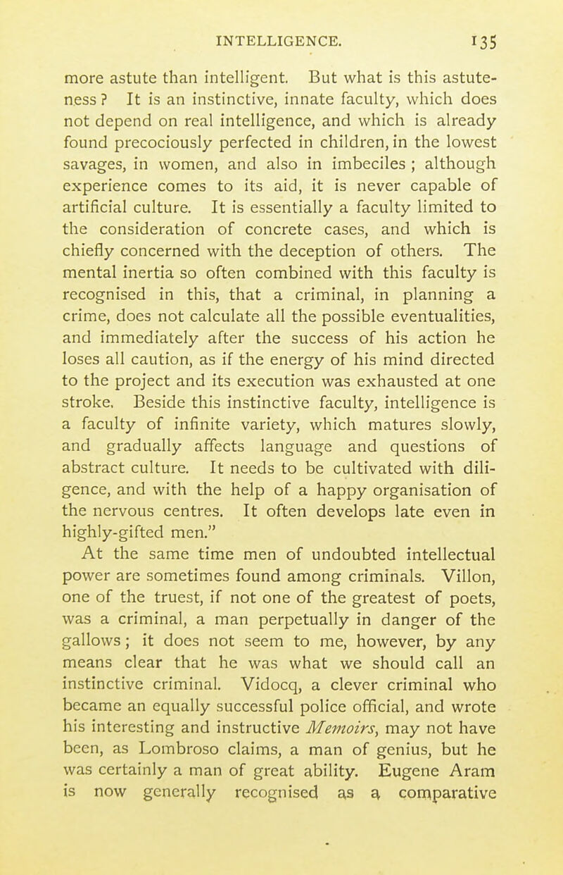 more astute than intelligent. But what is this astute- ness ? It is an instinctive, innate faculty, which does not depend on real intelligence, and which is already found precociously perfected in children, in the lowest savages, in women, and also in imbeciles ; although experience comes to its aid, it is never capable of artificial culture. It is essentially a faculty limited to the consideration of concrete cases, and which is chiefly concerned with the deception of others. The mental inertia so often combined with this faculty is recognised in this, that a criminal, in planning a crime, does not calculate all the possible eventualities, and immediately after the success of his action he loses all caution, as if the energy of his mind directed to the project and its execution was exhausted at one stroke. Beside this instinctive faculty, intelligence is a faculty of infinite variety, which matures slowly, and gradually affects language and questions of abstract culture. It needs to be cultivated with dili- gence, and with the help of a happy organisation of the nervous centres. It often develops late even in highly-gifted men. At the same time men of undoubted intellectual power are sometimes found among criminals. Villon, one of the truest, if not one of the greatest of poets, was a criminal, a man perpetually in danger of the gallows; it does not seem to me, however, by any means clear that he was what we should call an instinctive criminal. Vidocq, a clever criminal who became an equally successful police official, and wrote his interesting and instructive Memoirs, may not have been, as Lombroso claims, a man of genius, but he was certainly a man of great ability. Eugene Aram is now generally recognised as ^ comparative