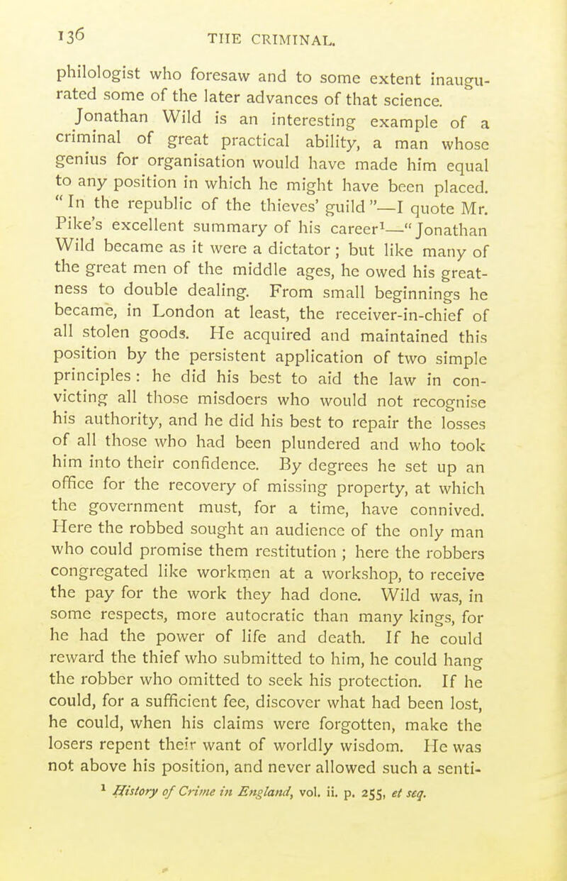 philologist who foresaw and to some extent inaugu- rated some of the later advances of that science. Jonathan Wild is an interesting example of a criminal of great practical ability, a man whose genius for organisation would have made him equal to any position in which he might have been placed.  In the republic of the thieves' guild —I quote Mr. Pike's excellent summary of his career^—Jonathan Wild became as it were a dictator; but like many of the great men of the middle ages, he owed his great- ness to double dealing. From small beginnings he became, in London at least, the receiver-in-chief of all stolen goods. He acquired and maintained this position by the persistent application of two simple principles: he did his best to aid the law in con- victing all those misdoers who would not recognise his authority, and he did his best to repair the losses of all those who had been plundered and who took him into their confidence. By degrees he set up an office for the recovery of missing property, at which the government must, for a time, have connived. Here the robbed sought an audience of the only man who could promise them restitution ; here the robbers congregated like workmen at a workshop, to receive the pay for the work they had done. Wild was, in some respects, more autocratic than many kings, for he had the power of life and death. If he could reward the thief who submitted to him, he could hang- the robber who omitted to seek his protection. If he could, for a sufficient fee, discover what had been lost, he could, when his claims were forgotten, make the losers repent their want of worldly wisdom. He was not above his position, and never allowed such a senti- ^ History of Crime in England, vol. ii, p. 255, et seq.