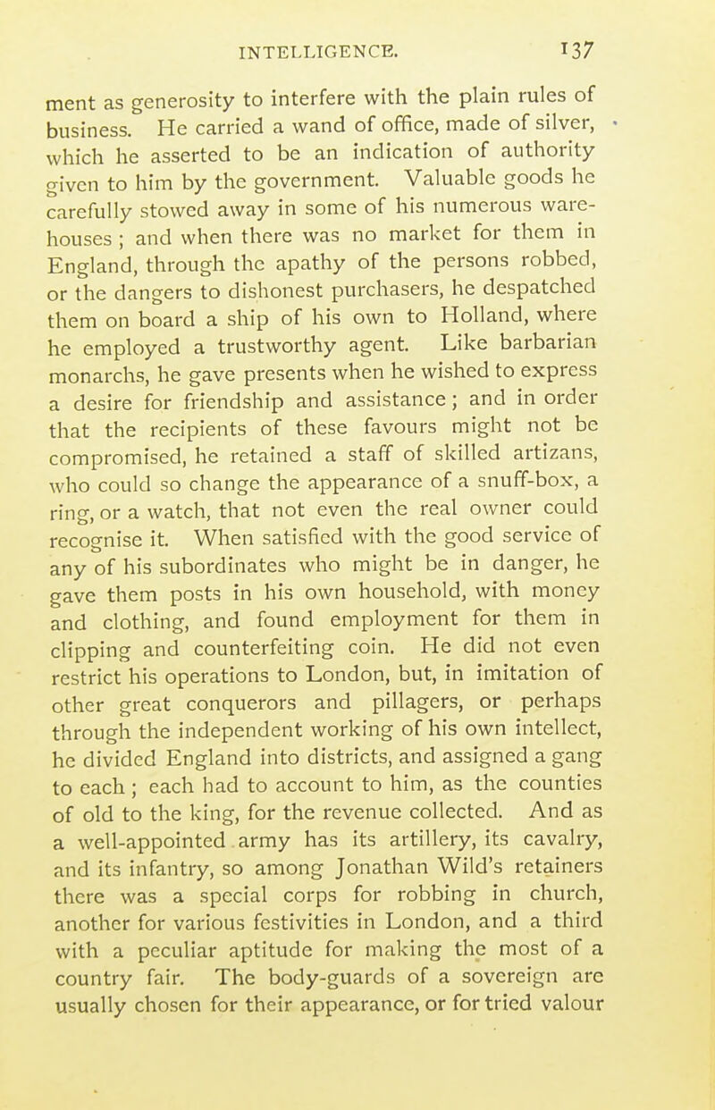ment as generosity to interfere with the plain rules of business. He carried a wand of office, made of silver, • which he asserted to be an indication of authority given to him by the government. Valuable goods he carefully stowed away in some of his numerous ware- houses ; and when there was no market for them in England, through the apathy of the persons robbed, or the dangers to dishonest purchasers, he despatched them on board a ship of his own to Holland, where he employed a trustworthy agent. Like barbarian monarchs, he gave presents when he wished to express a desire for friendship and assistance; and in order that the recipients of these favours might not be compromised, he retained a staff of skilled artizans, who could so change the appearance of a snuff-box, a ring, or a watch, that not even the real owner could recoo-nise it. When satisfied with the good service of any of his subordinates who might be in danger, he gave them posts in his own household, with money and clothing, and found employment for them in clipping and counterfeiting coin. He did not even restrict his operations to London, but, in imitation of other great conquerors and pillagers, or perhaps through the independent working of his own intellect, he divided England into districts, and assigned a gang to each ; each had to account to him, as the counties of old to the king, for the revenue collected. And as a well-appointed army has its artillery, its cavalry, and its infantry, so among Jonathan Wild's retainers there was a special corps for robbing in church, another for various festivities in London, and a third with a peculiar aptitude for making the most of a country fair. The body-guards of a sovereign are usually chosen for their appearance, or for tried valour