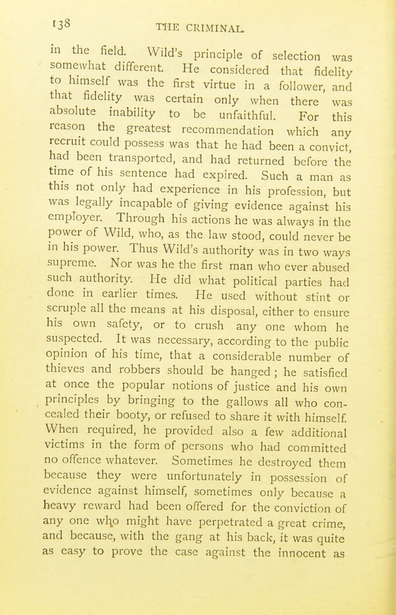 in the field. Wild's principle of selection was somewhat different. He considered that fidelity to himself was the first virtue in a follower, and that fidelity was certain only when there was absolute inability to be unfaithful. For this reason the greatest recommendation which any recruit could possess was that he had been a convict, had been transported, and had returned before the time of his sentence had expired. Such a man as this not only had experience in his profession, but was legally incapable of giving evidence against his employer. Through his actions he was always in the power of Wild, who, as the law stood, could never be in his power. Thus Wild's authority was in two ways supreme. Nor was he the first man who ever abused such authority. He did what political parties had done in earlier times. He used without stint or scruple all the means at his disposal, either to ensure his own safety, or to crush any one whom he suspected. It was necessary, according to the public opinion of his time, that a considerable number of thieves and robbers should be hanged ; he satisfied at once the popular notions of justice and his own principles by bringing to the gallows all who con- cealed their booty, or refused to share it with himself When required, he provided also a few additional victims in the form of persons who had committed no offence whatever. Sometimes he destroyed them because they were unfortunately in possession of evidence against himself, sometimes only because a heavy reward had been offered for the conviction of any one who might have perpetrated a great crime, and because, with the gang at his back, it was quite as easy to prove the case against the innocent as