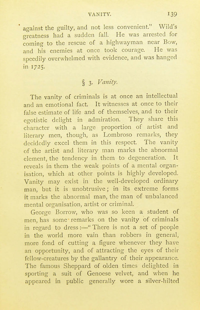 * against the guilty, and not less convenient. Wild's greatness had a sudden fall. He was arrested for coming to the rescue of a highwayman near Bow, and his enemies at once took courage. He was speedily overwhelmed with evidence, and was hanged in 1725. I 3. Vanity. The vanity of criminals is at once an intellectual and an emotional fact. It witnesses at once to their false estimate of life and of themselves, and to their egotistic delight in admiration. They share this character with a large proportion of artist and literary men, though, as Lombroso remarks, they decidedly excel them in this respect. The vanity of the artist and literary man marks the abnormal element, the tendency in them to degeneration. It reveals in them the weak points of a mental organ- isation, which at other points is highly developed. Vanity may exist in the well-developed ordinary man, but it is unobtrusive; in its extreme forms it marks the abnormal man, the man of unbalanced mental organisation, artist or criminal. George Borrow, who was so keen a student of men, has some- remarks on the vanity of criminals in regard to dress :— There is not a set of people in the world more vain than robbers in general, more fond of cutting a figure whenever they have an opportunity, and of attracting the eyes of their fellow-creatures by the gallantry of their appearance. The famous Shcppard of olden times delighted in sporting a suit of Genoese velvet, and when he appeared in public generally wore a silver-hilted