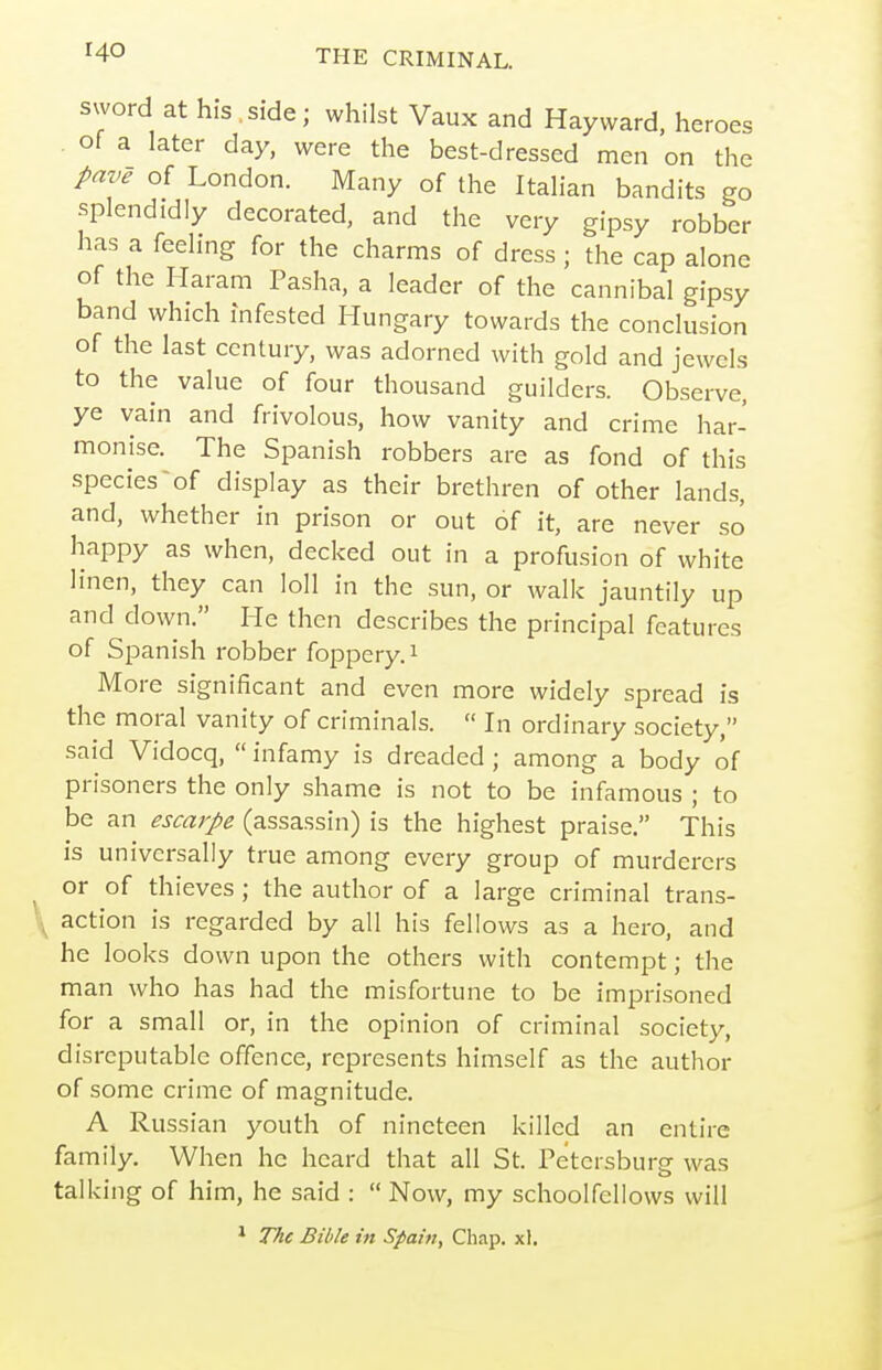 sword at his. side; whilst Vaux and Hay ward, heroes of a later day, were the best-dressed men on the pave of London. Many of the Italian bandits go splendidly decorated, and the very gipsy robber has a feeling for the charms of dress ; the cap alone of the Haram Pasha, a leader of the cannibal gipsy band which infested Hungary towards the conclusion of the last century, was adorned with gold and jewels to the value of four thousand guilders. Observe, ye vain and frivolous, how vanity and crime har- monise. The Spanish robbers are as fond of this species of display as their brethren of other lands, and, whether in prison or out of it, are never so happy as when, decked out in a profusion of white linen, they can loll in the sun, or walk jauntily up and down. He then describes the principal features of Spanish robber foppery, i More significant and even more widely spread is the moral vanity of criminals.  In ordinary society, said Vidocq,  infamy is dreaded ; among a body of prisoners the only shame is not to be infamous ; to be an escarpe (assassin) is the highest praise. This is universally true among every group of murderers or of thieves ; the author of a large criminal trans- \ action is regarded by all his fellows as a hero, and he looks down upon the others with contempt; the man who has had the misfortune to be imprisoned for a small or, in the opinion of criminal society, disreputable offence, represents himself as the author of some crime of magnitude. A Russian youth of nineteen killed an entire family. When he heard that all St. Petersburg was talking of him, he said :  Now, my schoolfellows will 1 The Bible in Spain, Chap. xl.