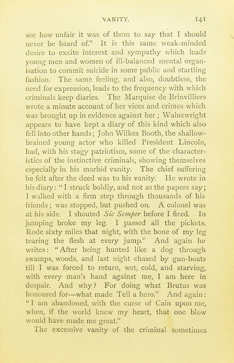 see how unfair it was of them to say that I should never be heard of. It is this same weak-minded desire to excite interest and sympathy which leads young men and women of ill-balanced mental organ- isation to commit suicide in some public and startling fashion. The same feeling, and also, doubtless, the need for expression, leads to the frequency with which criminals keep diaries. The Marquise de Brinvilliers wrote a minute account of her vices and crimes which was brought up in evidence against her ; Wainewright appears to have kept a diary of this kind which also fell into other hands; John Wilkes Booth, the shallow- brained young actor who killed President Lincoln, had, with his stagy patriotism, some of the character- istics of the instinctive criminals, showing themselves especially in his morbid vanity. The chief suffering he felt after the deed was to his vanity. He wrote in his diary:  I struck boldly, and not as the papers say; I walked with a firm step through thousands of his friends ; was stopped, but pushed on. A colonel was at his side. I shouted Sic Semper before I fired. In jumping broke my leg. I passed all the pickets. Rode sixty miles that night, with the bone of my leg tearing the flesh at every jump. And again he writes:  After being hunted like a dog through swamps, woods, and last night chased by gun-boats till I was forced to return, wet, cold, and starving, with every man's hand against me, I am here in despair. And why? For doing what Brutus was honoured for—what made Tell a hero. And again:  I am abandoned, with the curse of Cain upon me, when, if the world knew my heart, that one blow would have made me great. The excessive vanity of the criminal sometimes