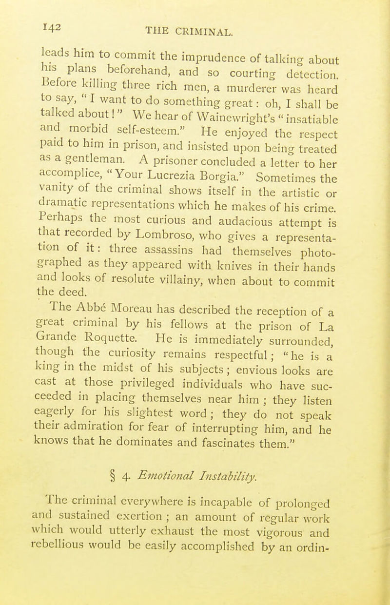 cads him to commit the imprudence of talking about his plans beforehand, and so courting detection i:5efore kilhng three rich men, a murderer was heard to say,  I want to do something great: oh, I shall be talked about I We hear of Wainewright's  insatiable and morbid self-esteem. He enjoyed the respect paid to him in prison, and insisted upon being treated as a gentleman. A prisoner concluded a letter to her accomplice, Your Lucrezia Borgia. Sometimes the vanity of the criminal shows itself in the artistic or dramatic representations which he makes of his crime. Perhaps the most curious and audacious attempt is that recorded by Lombroso, who gives a representa- tion of it: three assassins had themselves photo- graphed as they appeared with knives in their hands and looks of resolute villainy, when about to commit the deed. The Abbe Moreau has described the reception of a great criminal by his fellows at the prison of La Grande Roquette. He is immediately surrounded, though the curiosity remains respectful; he is a king in the midst of his subjects ; envious looks are cast at those privileged individuals who have suc- ceeded in placing themselves near him ; they listen eagerly for his slightest word ; they do not speak their admiration for fear of interrupting him, and he knows that he dominates and fascinates them. § 4. Emotional Instability. The criminal everywhere is incapable of prolonged and sustained exertion ; an amount of regular work which would utterly exhaust the most vigorous and rebellious would be easily accomplished by an ordin-