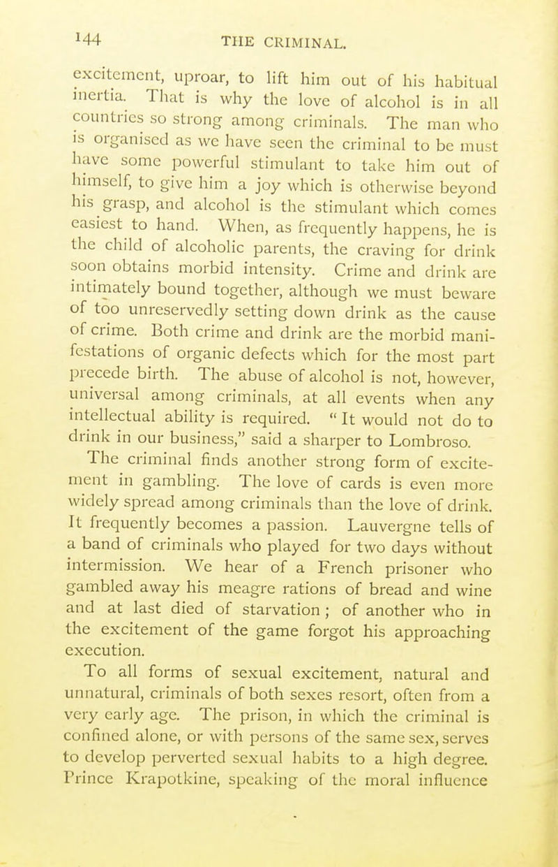 excitement, uproar, to lift him out of his habitual inertia. That is why the love of alcohol is in all countries so strong among criminals. The man who IS organised as wc have seen the criminal to be must have some powerful stimulant to take him out of lumself, to give him a joy which is otherwise beyond his grasp, and alcohol is the stimulant which comes easiest to hand. When, as frequently happens, he is the child of alcoholic parents, the craving for drink soon obtains morbid intensity. Crime and drink are intimately bound together, although we must beware of too unreservedly setting down drink as the cause of crime. Both crime and drink are the morbid mani- festations of organic defects which for the most part precede birth. The abuse of alcohol is not, however, universal among criminals, at all events when any intellectual ability is required.  It would not do to drink in our business, said a sharper to Lombroso. The criminal finds another strong form of excite- ment in gambling. The love of cards is even more widely spread among criminals than the love of drink. It frequently becomes a passion. Lauvergne tells of a band of criminals who played for two days without intermission. We hear of a French prisoner who gambled away his meagre rations of bread and wine and at last died of starvation ; of another who in the excitement of the game forgot his approaching execution. To all forms of sexual excitement, natural and unnatural, criminals of both sexes resort, often from a very early age. The prison, in wliich the criminal is confined alone, or with persons of the same sex, serves to develop perverted sexual habits to a high degree. Prince Krapotkine, speaking of the moral influence
