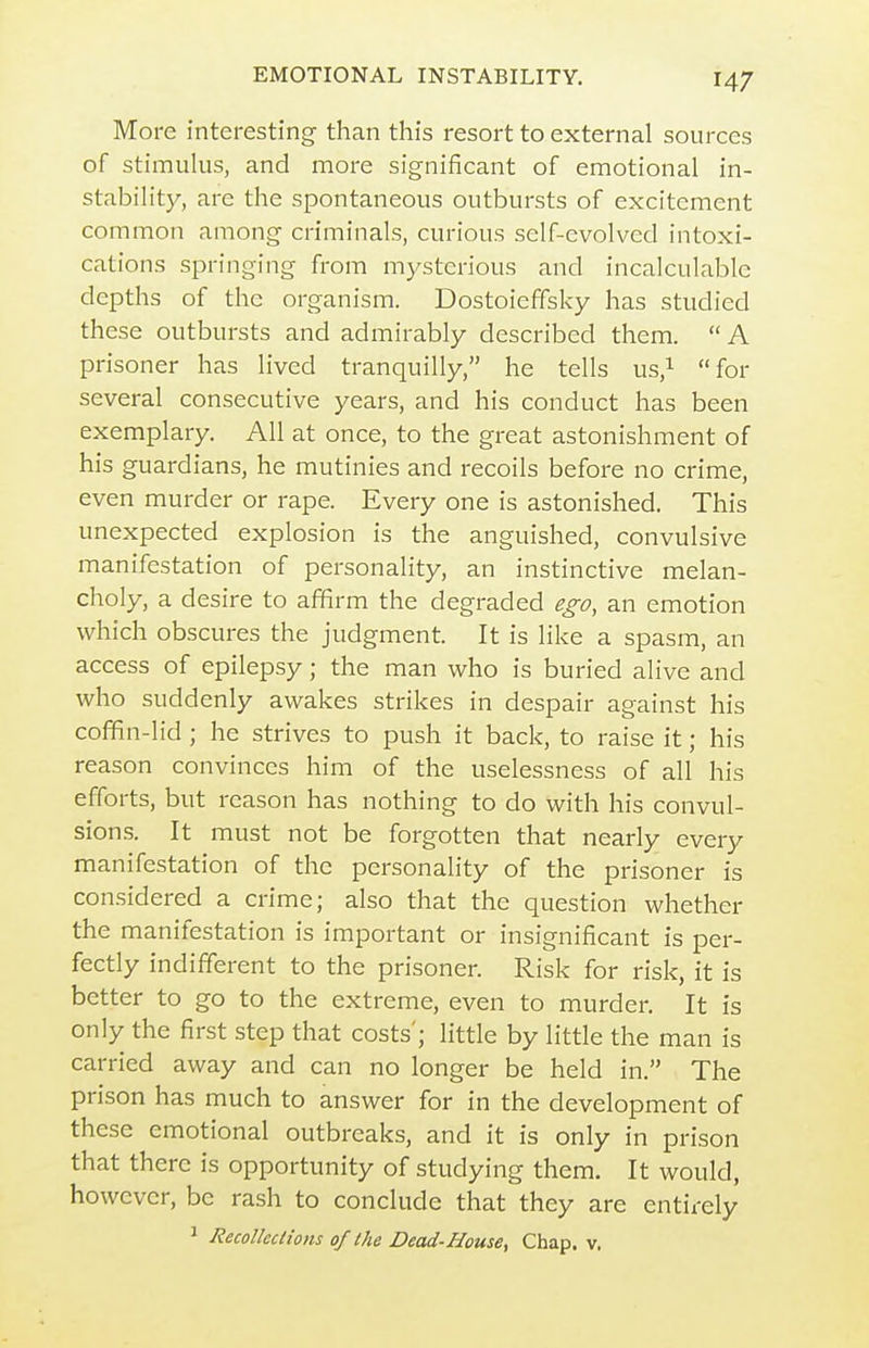 More interesting than this resort to external sources of stimulus, and more significant of emotional in- stabilit)^, are the spontaneous outbursts of excitement common among criminals, curious self-evolved intoxi- cations springing from mysterious and incalculable depths of the organism. Dostoieffsky has studied these outbursts and admirably described them.  A prisoner has lived tranquilly, he tells us,i for several consecutive years, and his conduct has been exemplary. All at once, to the great astonishment of his guardians, he mutinies and recoils before no crime, even murder or rape. Every one is astonished. This unexpected explosion is the anguished, convulsive manifestation of personality, an instinctive melan- choly, a desire to affirm the degraded ego, an emotion which obscures the judgment. It is like a spasm, an access of epilepsy; the man who is buried alive and who suddenly awakes strikes in despair against his coffin-lid ; he strives to push it back, to raise it; his reason convinces him of the uselessness of all his efforts, but reason has nothing to do with his convul- sions. It must not be forgotten that nearly every manifestation of the personality of the prisoner is considered a crime; also that the question whether the manifestation is important or insignificant is per- fectly indifferent to the prisoner. Risk for risk, it is better to go to the extreme, even to murder. It is only the first step that costs'; little by little the man is carried away and can no longer be held in. The prison has much to answer for in the development of these emotional outbreaks, and it is only in prison that there is opportunity of studying them. It would, however, be rash to conclude that they are entirely ^ Recollections of the Dead-House, Chap. v.