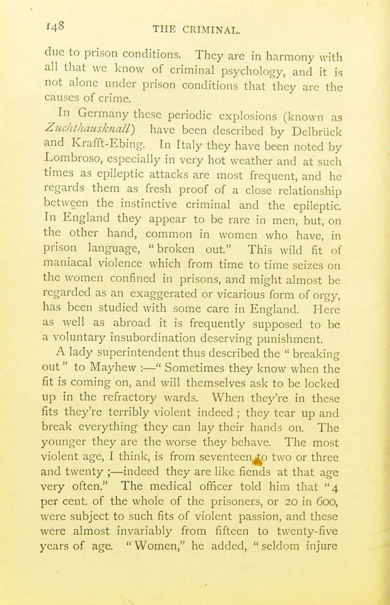 due to prison conditions. They are in harmony with all that wc know of criminal psychology, and it is not alone under prison conditions that they are the causes of crime. In Germany these periodic explosions (known as Zuchtliausknall) have been described by Delbruck and Krafft-Ebing. In Italy they have been noted by Lombroso, especially in very hot weather and at such times as epileptic attacks are most frequent, and he regards them as fresh proof of a close relationship between the instinctive criminal and the epileptic. In England they appear to be rare in men, but, on the other hand, common in women who have, in prison language, broken out. This wild fit of maniacal violence which from time to time seizes on the women confined in prisons, and might almost be regarded as an exaggerated or vicarious form of orgy, has been studied with some care in England. Here as well as abroad it is frequently supposed to be a voluntary insubordination deserving punishment. A lady superintendent thus described the  breaking out to Mayhew :— Sometimes they know when the fit is coming on, and will themselves ask to be locked up in the refractory wards. When they're in these fits they're terribly violent indeed ; they tear up and break everything they can lay their hands on. The younger they are the worse they behave. The most violent age, I think, is from seventeen^j^o two or three and twenty ;—indeed they are like fiends at that age very often. The medical officer told him that 4 per cent, of the whole of the prisoners, or 20 in 600, were subject to such fits of violent passion, and these were almost invariably from fifteen to twenty-five years of age.  Women, he added,  seldom injure