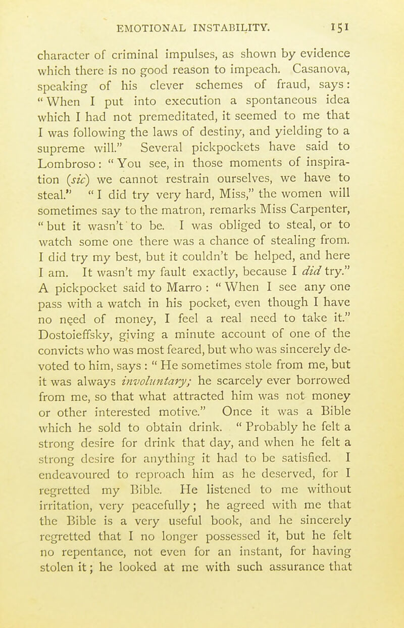 character of criminal impulses, as shown by evidence which there is no good reason to impeach. Casanova, speaking of his clever schemes of fraud, says: When I put into execution a spontaneous idea which I had not premeditated, it seemed to me that I was following the laws of destiny, and yielding to a supreme will. Several pickpockets have said to Lombroso:  You see, in those moments of inspira- tion (sic) we cannot restrain ourselves, we have to steal.  I did try very hard. Miss, the women will sometimes say to the matron, remarks Miss Carpenter,  but it wasn't' to be. I was obliged to steal, or to watch some one there was a chance of stealing from. I did try my best, but it couldn't be helped, and here I am. It wasn't my fault exactly, because I did try. A pickpocket said to Marro :  When I see any one pass with a watch in his pocket, even though I have no need of money, I feel a real need to take it. Dostoieffsky, giving a minute account of one of the convicts who was most feared, but who was sincerely de- voted to him, says :  He sometimes stole from me, but it was always invohintary; he scarcely ever borrowed from me, so that what attracted him was not money or other interested motive. Once it was a Bible which he sold to obtain drink.  Probably he felt a strong desire for drink that day, and when he felt a strong desire for anything it had to be satisfied. I endeavoured to reproach him as he deserved, for I regretted my Bible. He listened to me without irritation, very peacefully; he agreed with me that the Bible is a very useful book, and he sincerely regretted that I no longer possessed it, but he felt no repentance, not even for an instant, for having stolen it; he looked at me with such assurance that