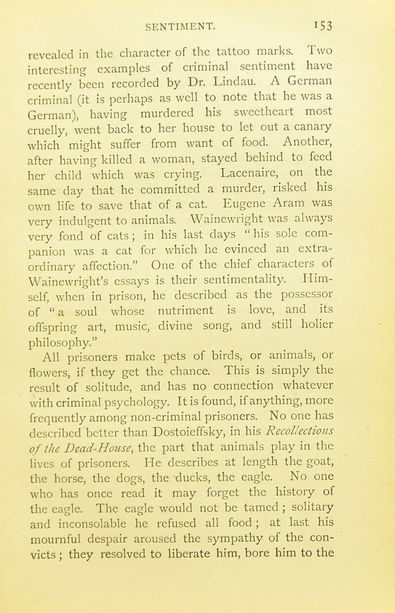 revealed in the character of the tattoo marks. Two intercsthig examples of criminal sentiment have recently been recorded by Dr. Lindau. A German criminal (it is perhaps as well to note that he was a German), having murdered his sweetheart most cruelly, went back to her house to let out a canary which might suffer from want of food. Another, after having killed a woman, stayed behind to feed her child which was crying. Lacenaire, on the same day that he committed a murder, risked his own life to save that of a cat. Eugene Aram was very indulgent to animals. Wainewright was always very fond of cats ; in his last days  his sole com- panion was a cat for which he evinced an extra- ordinary affection. One of the chief characters of Wainewright's essays is their sentimentality. Him- self, when in prison, he described as the possessor of  a soul whose nutriment is love, and its offspring art, music, divine song, and still holier philosophy. All prisoners make pets of birds, or animals, or flowers, if they get the chance. This is simply the result of solitude, and has no connection whatever with criminal psychology. It is found, if anything, more frequently among non-criminal prisoners. No one has described better than Dostoieffsky, in his Recollections of the Dead-House, the part that animals play in the lives of prisoners. He describes at length the goat, the horse, the dogs, the ducks, the eagle. No one who has once read it may forget the history of the eagle. The eagle would not be tamed ; solitary and inconsolable he refused all food; at last his mournful despair aroused the sympathy of the con- victs ; they resolved to liberate him, bore him to the