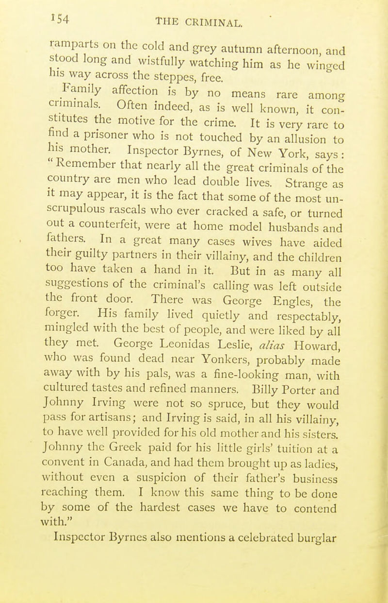 ramparts on the cold and grey autumn afternoon, and stood long and wistfully watching him as he winged his way across the steppes, free. Family affection is by no means rare among cnmmals. Often indeed, as is well known, it con- stitutes the motive for the crime. It is very rare to find a prisoner who is not touched by an allusion to his mother. Inspector Byrnes, of New York, says:  Remember that nearly all the great criminals of the country are men who lead double lives. Strange as it may appear, it is the fact that some of the most un- scrupulous rascals who ever cracked a safe, or turned out a counterfeit, were at home model husbands and fathers. In a great many cases wives have aided their guilty partners in their villainy, and the children too have taken a hand in it. But in as many all suggestions of the criminal's calling was left outside the front door. There was George Engles, the forger. His family lived quietly and respectably, mingled with the best of people, and were liked by all they met George Leonidas Leslie, alias Howard, who was found dead near Yonkers, probably made away with by his pals, was a fine-looking man, with cultured tastes and refined manners. Billy Porter and Johnny Irving were not so spruce, but they would pass for artisans; and Irving is said, in all his villainy, to have well provided for his old mother and his sisters. Johnny the Greek paid for his little giris' tuition at a convent in Canada, and had them brought up as ladies, without even a suspicion of their father's business reaching them. I know this same thing to be done by some of the hardest cases we have to contend with. Inspector Byrnes also mentions a celebrated burglar