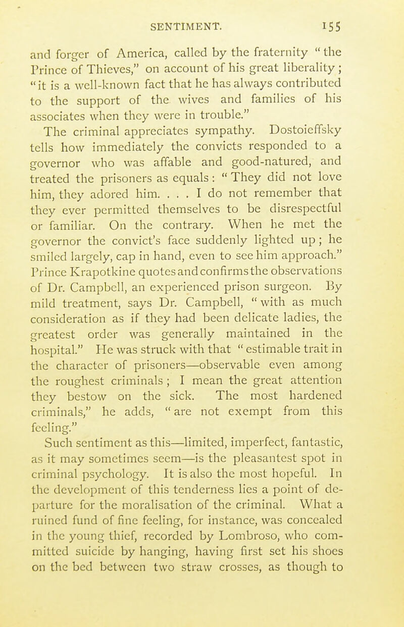 and forger of America, called by the fraternity  the Prince of Thieves, on account of his great liberality ; it is a well-known fact that he has always contributed to the support of the. wives and families of his associates when they were in trouble. The criminal appreciates sympathy. Dostoieffsky tells how immediately the convicts responded to a governor who was affable and good-natured, and treated the prisoners as equals :  They did not love him, they adored him. ... I do not remember that they ever permitted themselves to be disrespectful or familiar. On the contrary. When he met the governor the convict's face suddenly lighted up ; he smiled largely, cap in hand, even to see him approach. Prince Krapotkine quotes and confirms the observations of Dr. Campbell, an experienced prison surgeon. By mild treatment, says Dr. Campbell,  with as much consideration as if they had been delicate ladies, the greatest order was generally maintained in the hospital. He was struck with that  estimable trait in the character of prisoners—observable even among the roughest criminals ; I mean the great attention they bestow on the sick. The most hardened criminals, he adds,  are not exempt from this feeling. Such sentiment as this—limited, imperfect, fantastic, as it may sometimes seem—is the pleasantest spot in criminal psychology. It is also the most hopeful. In the development of this tenderness lies a point of de- parture for the moralisation of the criminal. What a ruined fund of fine feeling, for instance, was concealed in the young thief, recorded by Lombroso, who com- mitted suicide by hanging, having first set his shoes on the bed between two straw crosses, as though to