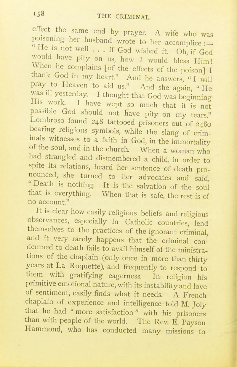 effect die same end by prayer. A wife who was poisoning her husband wrote to her accomplice He ,s not well ... if God wished it. Oh, if God would have pity on us, how I would bless Him! When he complains [of the effects of the poison] I thank God in my heart. And he answers,  I will pray to Heaven to aid us. And she again  He was ill yesterday. I thought that God was beginning His work. I have wept so much that it is not possible God should not have pity on my tears Lombroso found 248 tattooed prisoners out of 2480 bearing religious symbols, while the slang of crim- inals witnesses to a faith in God, in the immortality of the soul, and in the church. When a woman who had strangled and dismembered a child, in order to spite its relations, heard her sentence of death pro- nounced, she turned to her advocates and said, Death is nothing. It is the salvation of the soul that is everything When that is safe, the rest is of no account. It is clear how easily religious beliefs and religious observances, especially in Catholic countries, lend themselves to the practices of the ignorant criminal, and it very rarely happens that the criminal con- demned to death fails to avail himself of the ministra- tions of the chaplain (only once in more than thirty years at La Roquette), and frequently to respond to them^ with gratifying eagerness. In religion his primitive emotional nature, with its instabih'ty and love of sentiment, easily finds what it needs. A French chaplain of experience and intelligence told M. Joly that he had  more satisfaction  with his prisoners than with people of the world. The Rev. E. Payson Hammond, who has conducted many missions to