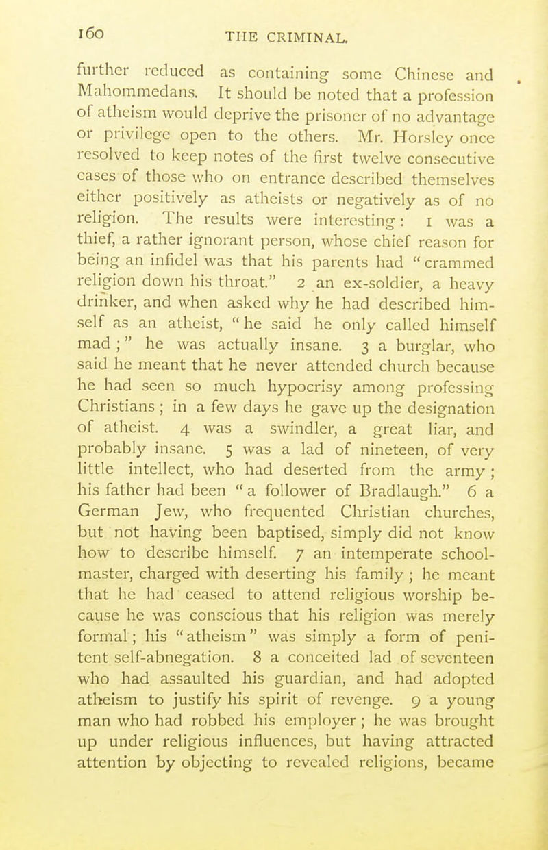 i6o further reduced as containing some Chinese and Mahommedans. It should be noted that a profession of atheism would deprive the prisoner of no advantage or privilege open to the others. Mr. Horsley once resolved to keep notes of the first twelve consecutive cases of those who on entrance described themselves either positively as atheists or negatively as of no religion. The results were interesting: i was a thief, a rather ignorant person, whose chief reason for being an infidel was that his parents had  crammed religion down his throat. 2 an ex-soldier, a heavy drinker, and when asked why he had described him- self as an atheist, he said he only called himself mad ;  he was actually insane. 3 a burglar, who said he meant that he never attended church because he had seen so much hypocrisy among professing Christians ; in a few days he gave up the designation of atheist. 4 was a swindler, a great liar, and probably insane. 5 was a lad of nineteen, of very little intellect, who had deserted from the army; his father had been  a follower of Bradlaugh. 6 a German Jew, who frequented Christian churches, but not having been baptised, simply did not know how to describe himself 7 an intemperate school- master, charged with deserting his family; he meant that he had ceased to attend religious worship be- cause he was conscious that his religion was merely formal; his  atheism was simply a form of peni- tent self-abnegation. 8 a conceited lad of seventeen who had assaulted his guardian, and had adopted atheism to justify his spirit of revenge. 9 a young man who had robbed his employer; he was brought up under religious influences, but having attracted attention by objecting to revealed religions, became