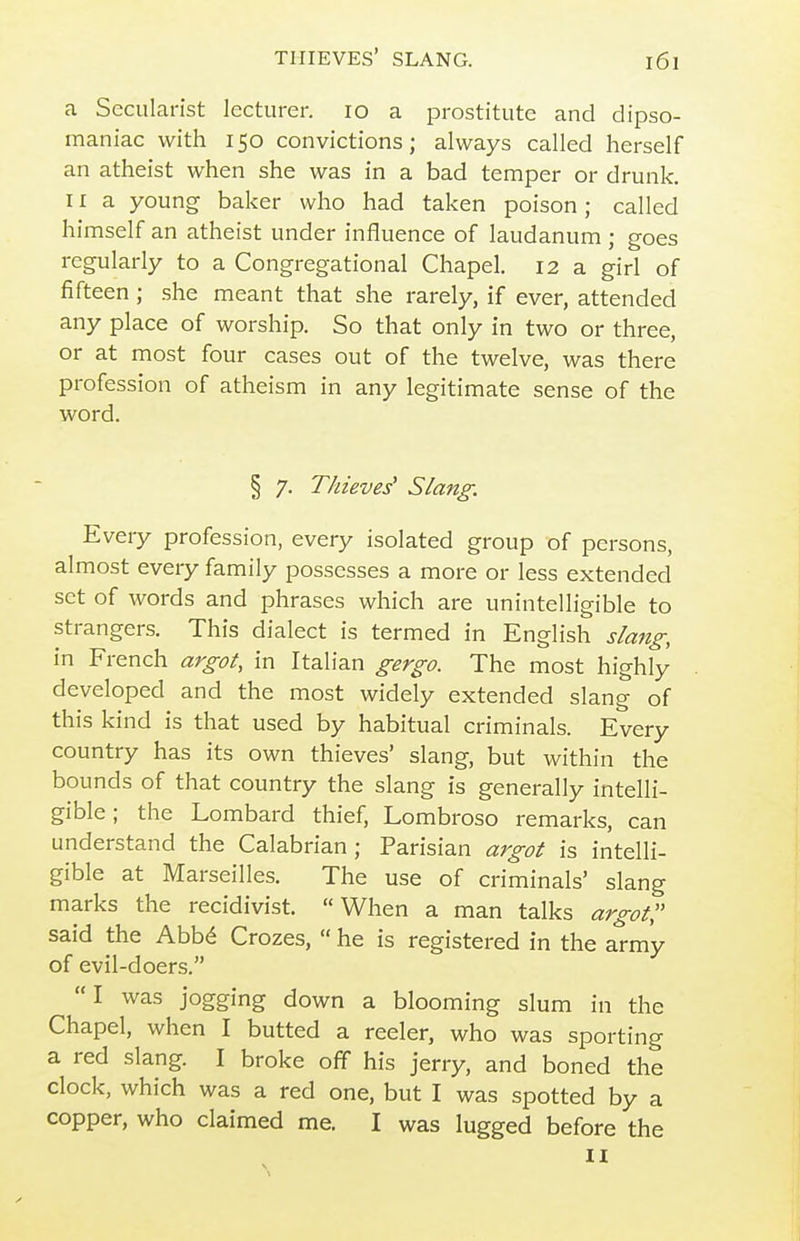 a Secularist lecturer. lo a prostitute and dipso- maniac with 150 convictions; always called herself an atheist when she was in a bad temper or drunk. 11 a young baker who had taken poison; called himself an atheist under influence of laudanum ; goes regularly to a Congregational Chapel. 12 a girl of fifteen ; she meant that she rarely, if ever, attended any place of worship. So that only in two or three, or at most four cases out of the twelve, was there profession of atheism in any legitimate sense of the word. § 7. Thieves' Slang. Every profession, every isolated group of persons, almost every family possesses a more or less extended set of words and phrases which are unintelligible to strangers. This dialect is termed in English slang, in French argot, in Italian gergo. The most highly developed and the most widely extended slang of this kind is that used by habitual criminals. Every country has its own thieves' slang, but within the bounds of that country the slang is generally intelli- gible ; the Lombard thief, Lombroso remarks, can understand the Calabrian ; Parisian argot is intelli- gible at Marseilles. The use of criminals' slang marks the recidivist. When a man talks argot, said the Abb^ Crozes,  he is registered in the ^rmy of evil-doers.  I was jogging down a blooming slum in the Chapel, when I butted a reeler, who was sporting a red slang. I broke off his jerry, and boned the clock, which was a red one, but I was spotted by a copper, who claimed me. I was lugged before the n