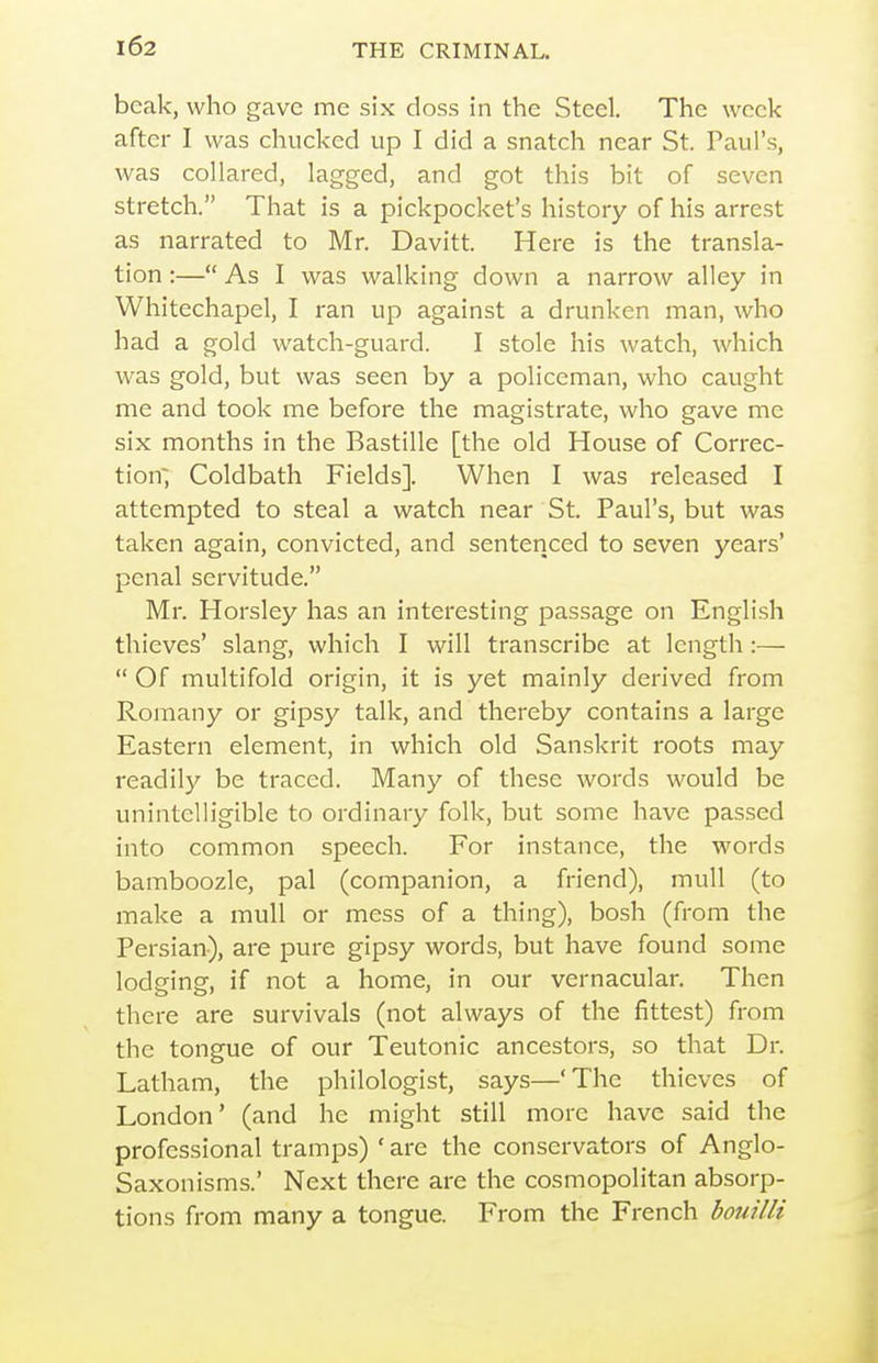 beak, who gave me six doss in the Steel. The week after I was chucked up I did a snatch near St. Paul's, was collared, lagged, and got this bit of seven stretch. That is a pickpocket's history of his arrest as narrated to Mr. Davitt. Here is the transla- tion :— As I was walking down a narrow alley in Whitechapel, I ran up against a drunken man, who had a gold watch-guard. I stole his watch, which was gold, but was seen by a policeman, who caught me and took me before the magistrate, who gave me six months in the Bastille [the old House of Correc- tion; Coldbath Fields]. When I was released I attempted to steal a watch near St. Paul's, but was taken again, convicted, and sentenced to seven years' penal servitude. Mr. Horsley has an interesting passage on English thieves' slang, which I will transcribe at length :—  Of multifold origin, it is yet mainly derived from Romany or gipsy talk, and thereby contains a large Eastern element, in which old Sanskrit roots may readily be traced. Many of these words would be unintelligible to ordinary folk, but some have passed into common speech. For instance, the words bamboozle, pal (companion, a friend), mull (to make a mull or mess of a thing), bosh (from the Persian), are pure gipsy words, but have found some lodging, if not a home, in our vernacular. Then there are survivals (not always of the fittest) from the tongue of our Teutonic ancestors, so that Dr. Latham, the philologist, says—'The thieves of London' (and he might still more have said the professional tramps) ' are the conservators of Anglo- Saxonisms.' Next there are the cosmopolitan absorp- tions from many a tongue. From the French bouilli
