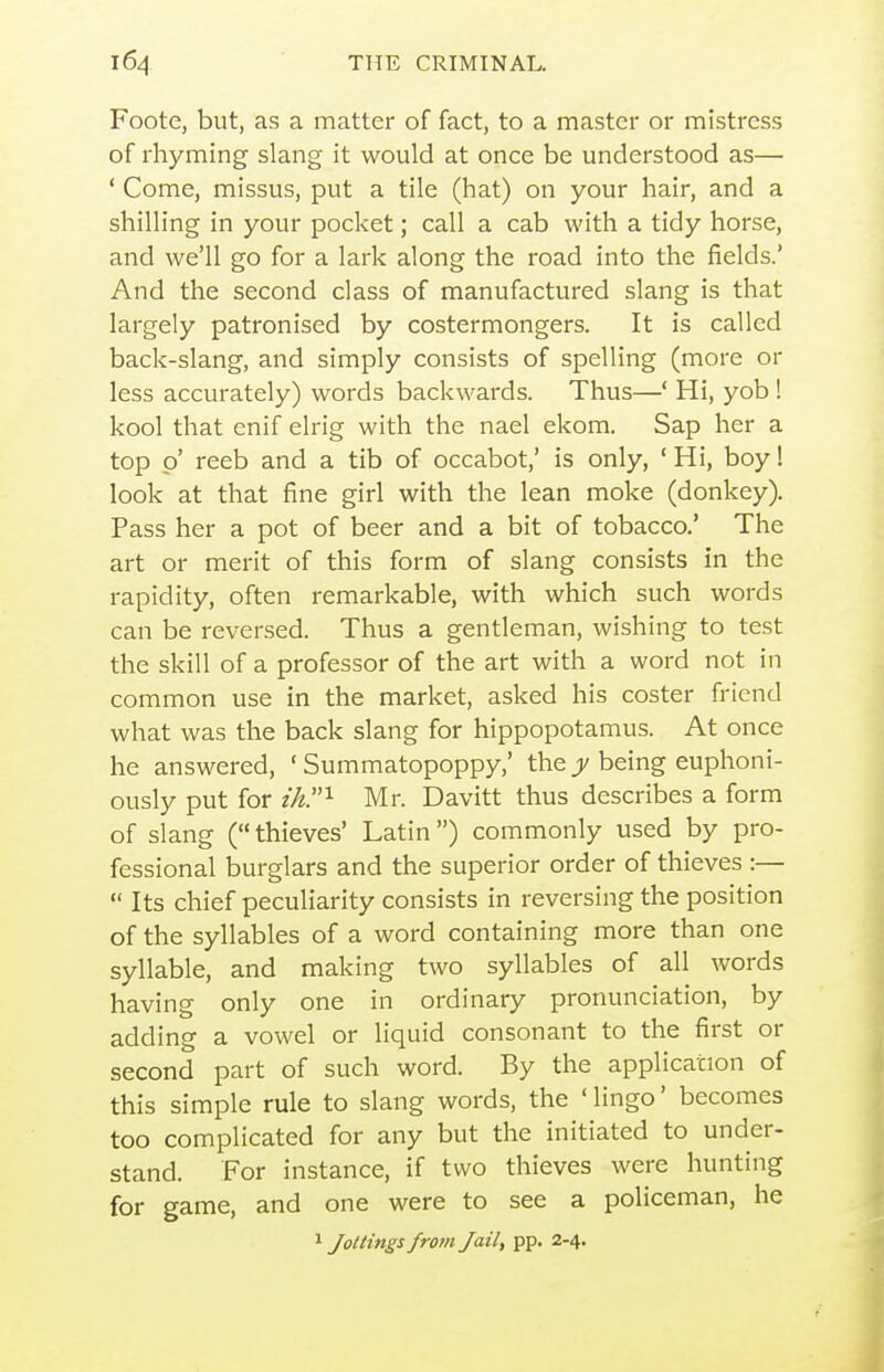 Foote, but, as a matter of fact, to a master or mistress of rhyming slang it would at once be understood as— ' Come, missus, put a tile (hat) on your hair, and a shilling in your pocket; call a cab with a tidy horse, and we'll go for a lark along the road into the fields.' And the second class of manufactured slang is that largely patronised by costermongers. It is called back-slang, and simply consists of spelling (more or less accurately) words backwards. Thus—' Hi, yob ! kool that enif elrig with the nael ekom. Sap her a top p' reeb and a tib of occabot,' is only, ' Hi, boy! look at that fine girl with the lean moke (donkey). Pass her a pot of beer and a bit of tobacco.' The art or merit of this form of slang consists in the rapidity, often remarkable, with which such words can be reversed. Thus a gentleman, wishing to test the skill of a professor of the art with a word not in common use in the market, asked his coster friend what was the back slang for hippopotamus. At once he answered, ' Summatopoppy,' the jj/being euphoni- ously put for z7^.i Mr. Davitt thus describes a form of slang (thieves' Latin) commonly used by pro- fessional burglars and the superior order of thieves :—  Its chief peculiarity consists in reversing the position of the syllables of a word containing more than one syllable, and making two syllables of all words having only one in ordinary pronunciation, by adding a vowel or liquid consonant to the first or second part of such word. By the application of this simple rule to slang words, the ' lingo' becomes too complicated for any but the initiated to under- stand. For instance, if two thieves were hunting for game, and one were to see a policeman, he 1 Jottings from Jail, pp. 2-4.