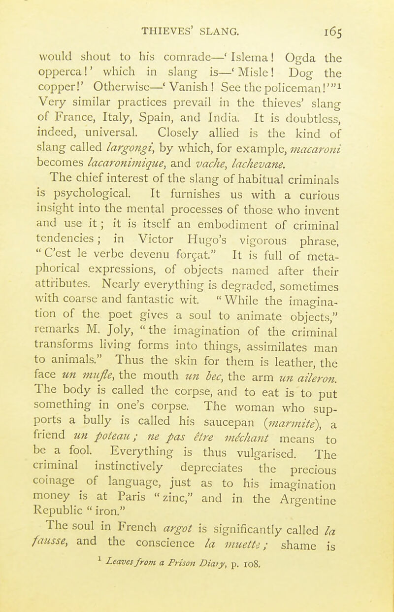 would shout to his comrade—' Islema! Ogda the opperca!' which in slang is—' Misle! Dog the copper!' Otherwise—' Vanish ! See the policeman Very similar practices prevail in the thieves' slang of France, Italy, Spain, and India. It is doubtless, indeed, universal. Closely allied is the kind of slang called largongi, by which, for example, macaroni becomes lacaronimique, and vache, lachevane. The chief interest of the slang of habitual criminals is psychological. It furnishes us with a curious insight into the mental processes of those who invent and use it; it is itself an embodiment of criminal tendencies; in Victor Hugo's vigorous phrase, C'est le verbe devenu forcat. It is full of meta- phorical expressions, of objects named after their attributes. Nearly everything is degraded, sometimes with coarse and fantastic wit.  While the imagina- tion of the poet gives a soul to animate objects, remarks M. Joly, the imagination of the criminal transforms living forms into things, assimilates man to animals. Thus the skin for them is leather, the face un mufle, the mouth un bee, the arm tm aileron. The body is called the corpse, and to eat is to put something in one's corpse. The woman who sup- ports a bully is called his saucepan {inarmite), a friend un poteau; ne pas eire mkhant means to be a fool. Everything is thus vulgarised. The criminal instinctively depreciates the precious coinage of language, just as to his imagination money is at Paris zinc, and in the Argentine Republic  iron. The soul in French argot is significantly called la fausse, and the conscience la muetti; shame is ^ Leaves from a Prison Diaty, p. io8.