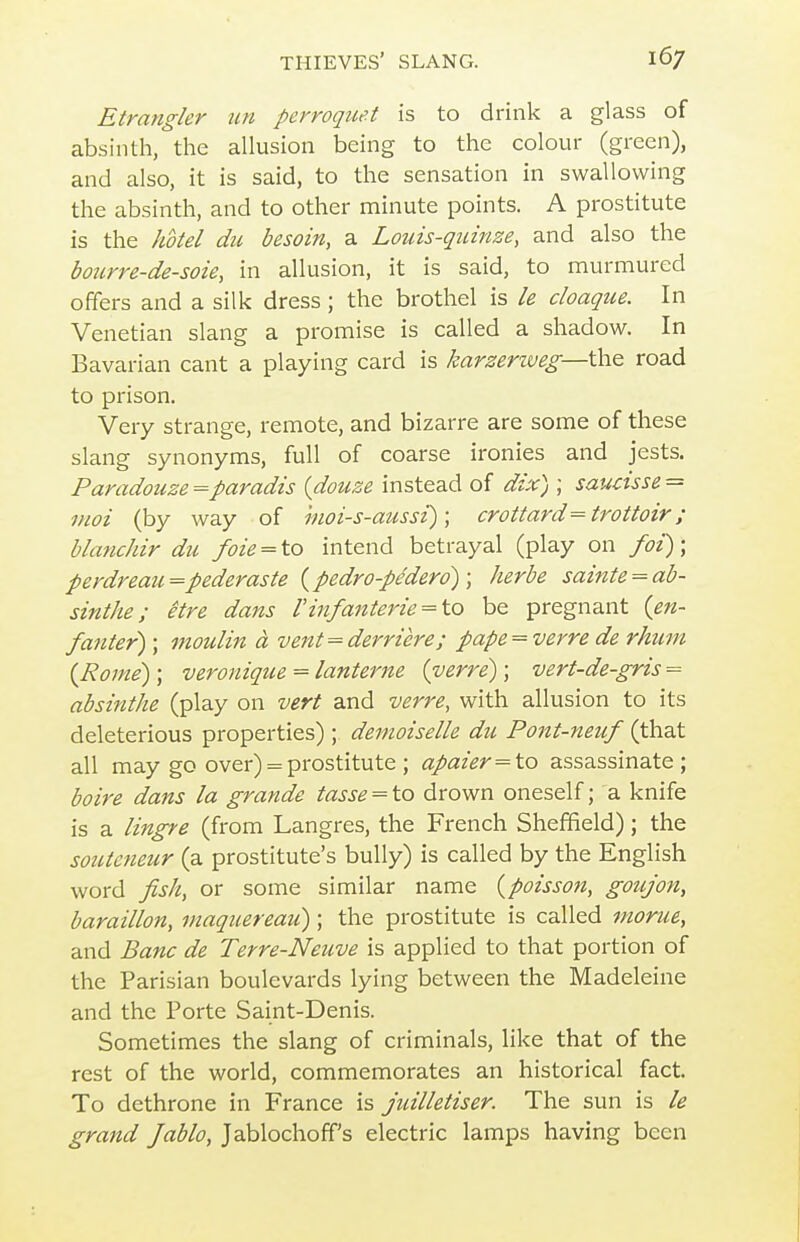 Etrangkr un perroquet is to drink a glass of absinth, the allusion being to the colour (green), and also, it is said, to the sensation in swallowing the absinth, and to other minute points. A prostitute is the hotel du besoin, a Louis-quinze, and also the bourre-de-soie, in allusion, it is said, to murmured offers and a silk dress ; the brothel is le cloaque. In Venetian slang a promise is called a shadow. In Bavarian cant a playing card is karzeriveg—\\\.Q road to prison. Very strange, remote, and bizarre are some of these slang synonyms, full of coarse ironies and jests. Paradouze=paradis {douze instead of dix) ; saudsse = moi (by way of hioi-s-aussi); crottard=trottoir; blanchir du foie = to intend betrayal (play on foi); perdreau=pederaste {pedro-pedero) ; herbe sainte = ab- sinthe ; etre dans Vinfanterie = to be pregnant {en- fanter); moulin a vent = derricre; pape^vcrre de rhum {Rome); veroniqtie = lanterne (verre) ; vert-de-gris = absinthe (play on vert and verre, with allusion to its deleterious properties) ; demoiselle du Pont-neuf (that all may go over) = prostitute ; apaier = to assassinate; boire dans la grande tasse = to drown oneself; a knife is a lingre (from Langres, the French Sheffield); the sotiteneur (a prostitute's bully) is called by the English word fish, or some similar name {poisson, gotijon, baraillon, maqiiereau); the prostitute is called morue, and Banc de Terre-Neuve is applied to that portion of the Parisian boulevards lying between the Madeleine and the Porte Saint-Denis. Sometimes the slang of criminals, like that of the rest of the world, commemorates an historical fact. To dethrone in France is juilletiser. The sun is le grand Jablo, Jablochoff's electric lamps having been