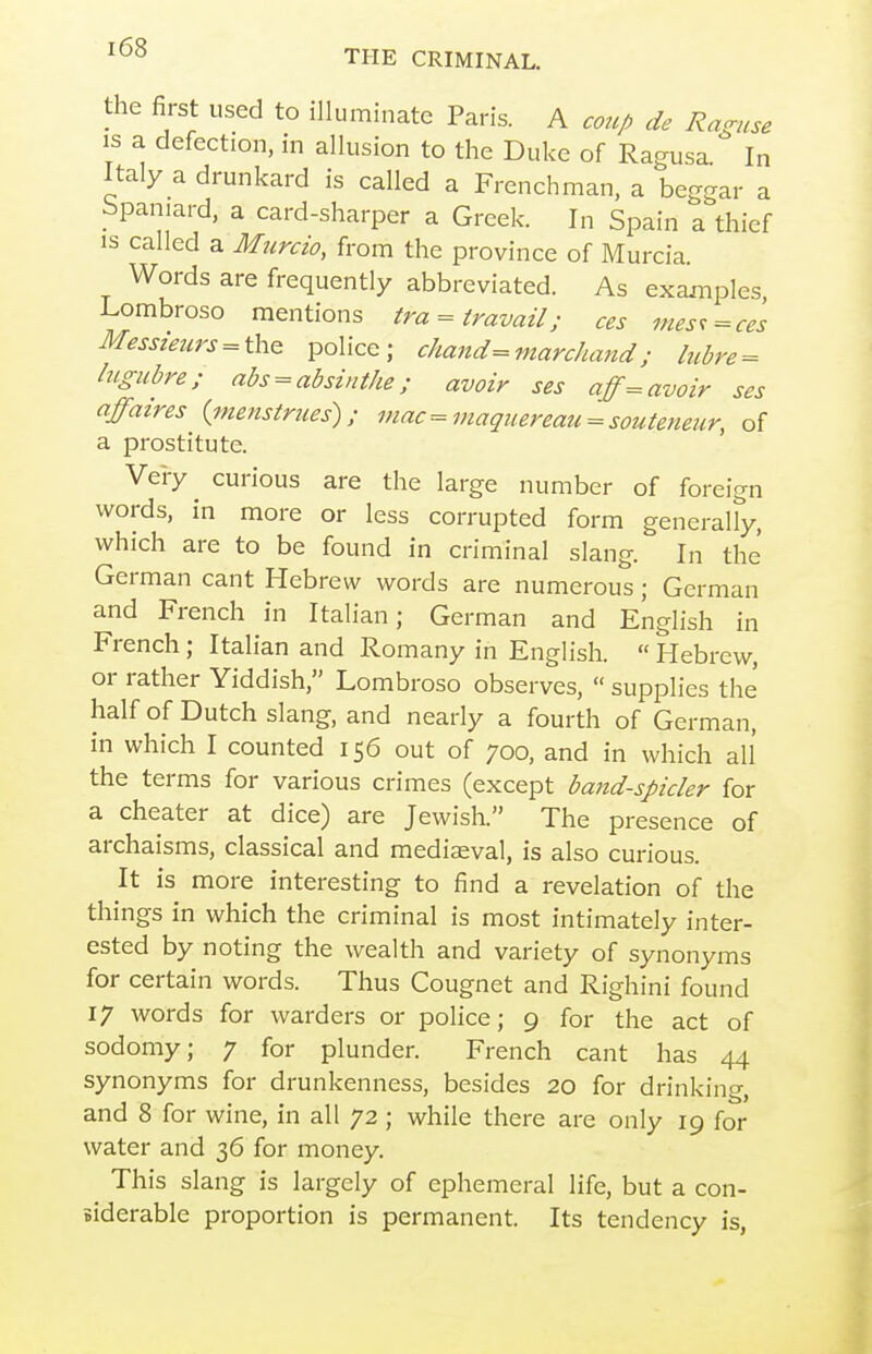 the first used to illuminate Paris. A coup de Ragnse IS a defection, in allusion to the Duke of Ragusa In Italy a drunkard is called a Frenchman, a beggar a bpaniard, a card-sharper a Greek. In Spain a thief IS called a Murcio, from the province of Murcia. Words are frequently abbreviated. As exaxnples, Lombroso mentions tra = travail; ces fnes^=cel Messieurs = thQ police; c/iand=marc/iand; lubre = lugubre; abs ^ absinthe; avoir ses aff= avoir ses affaires {menstrues); mac =maqnereau = souteneur, of a prostitute. Vei-y curious are the large number of foreign words, in more or less corrupted form generally, which are to be found in criminal slang. In the German cant Hebrew words are numerous; German and French in Italian; German and English in French; Italian and Romany in English.  Hebrew, or rather Yiddish, Lombroso observes,  supplies the half of Dutch slang, and nearly a fourth of German, in which I counted 156 out of 700, and in which all the terms for various crimes (except baitd-spicler for a cheater at dice) are Jewish. The presence of archaisms, classical and mediseval, is also curious. It is more interesting to find a revelation of the things in which the criminal is most intimately inter- ested by noting the wealth and variety of synonyms for certain words. Thus Cougnet and Righini found 17 words for warders or poHce; 9 for the act of sodomy; 7 for plunder. French cant has 44 synonyms for drunkenness, besides 20 for drinking, and 8 for wine, in all 72 ; while there are only 19 for water and 36 for money. This slang is largely of ephemeral life, but a con- siderable proportion is permanent. Its tendency is,