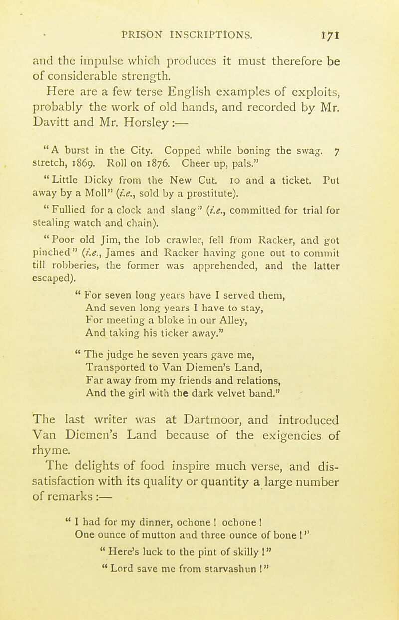 and the impulse which produces it must therefore be of considerable strength. Here are a few terse English examples of exploits, probably the work of old hands, and recorded by Mr. Davitt and Mr. Horsley :— A burst in the City. Copped while boning the swag. 7 stretch, 1869. Roll on 1876. Cheer up, pals. Little Dicky from the New Cut. 10 and a ticket. Put away by a Moll {i.e., sold by a prostitute).  FuUied for a clock and slang {i.e., committed for trial for stealing watch and chain).  Poor old Jim, the lob crawler, fell from Racker, and got pinched (/.^., James and Racker having gone out to commit till robberies, the former was apprehended, and the latter escaped).  For seven long years have I served them, And seven long years 1 have to stay, For meeting a bloke in our Alley, And taking his ticker away.  The judge he seven years gave me, Transported to Van Diemen's Land, Far away from my friends and relations, And the girl with the dark velvet band. The last writer was at Dartmoor, and introduced Van Diemen's Land because of the exigencies of rhyme. The delights of food inspire much verse, and dis- satisfaction with its quality or quantity a large number of remarks :—  I had for my dinner, ochone 1 ochone! One ounce of mutton and three ounce of bone !  Here's luck to the pint of skilly 1 '* Lord save me from starvashun !