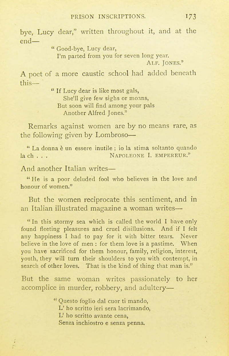 bye, Lucy dear, written throughout it, and at the end—  Good-bye, Lucy dear, I'm parted from you for seven long year. Alf. Jones. A poet of a more caustic school had added beneath this—  If Lucy dear is like most gals, She'll give few sighs or moans. But soon will find among your pals Another Alfred Jones. Remarks against women are by no means rare, as the following given by Lombroso—  La donna h un essere inutile ; io la stima soltanto quando la ch , , . Napoleone I. empereur. And another Italian writes—  He is a poor deluded fool who believes in the love and honour of women, But the women reciprocate this sentiment, and in an Italian illustrated magazine a woman writes— In this stormy sea which is called the world I have only found fleeting pleasures and cruel disillusions. And if I felt any happiness I had to pay for it with bitter tears. Never believe in the love of men ; for them love is a pastime. When you have sacrificed for them honour, family, religion, interest, youth, they will turn their shoulders to you with contempt, in search of other loves. That is the kind of thing that man is. But the same woman writes passionately to her accomplice in murder, robbery, and adultery—  Questo foglio dal cuor ti mando, L' ho scritto ieri sera lacrimando, L' ho scritto avante cena, Senza inchiostro e senza penna.
