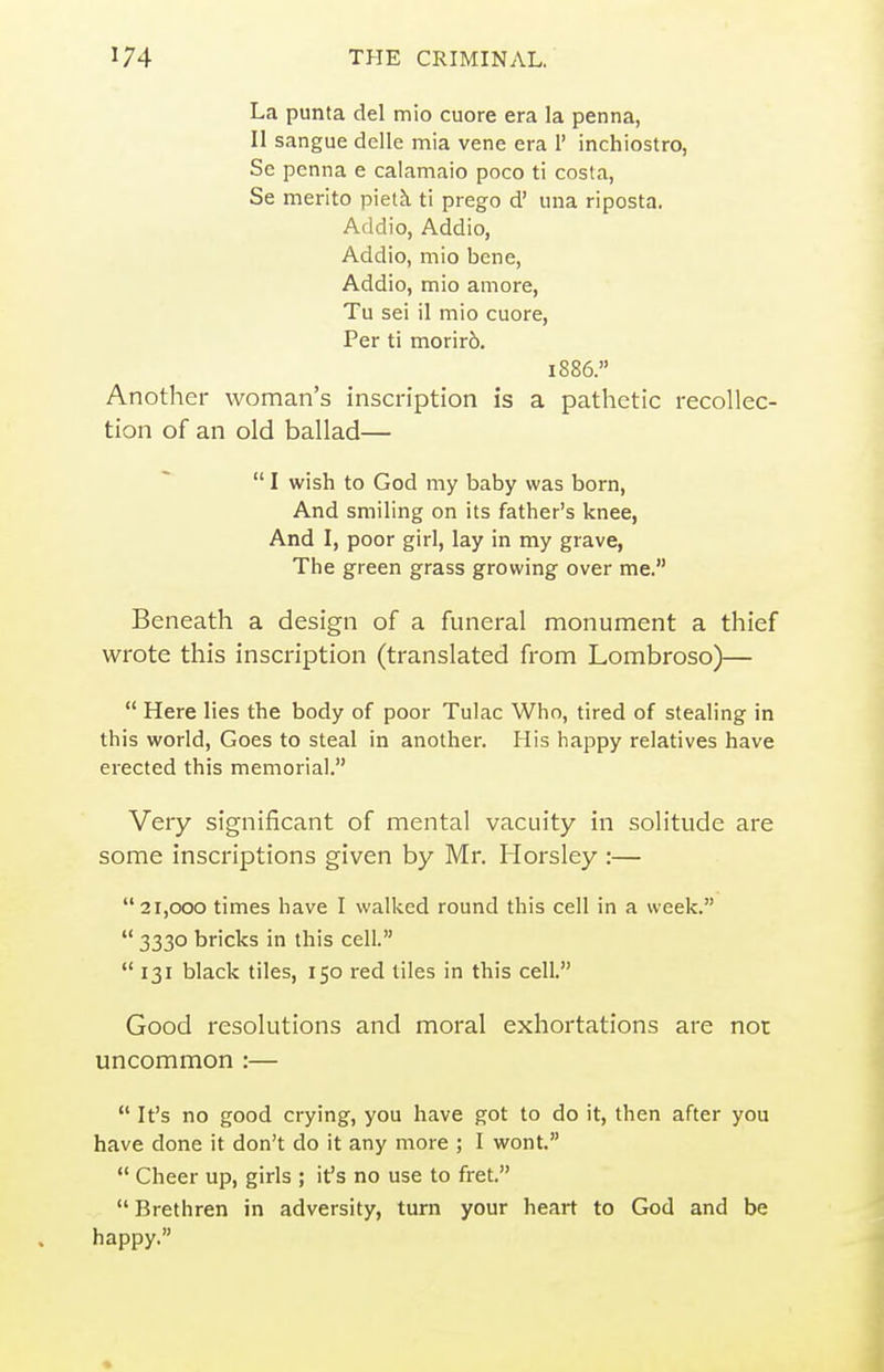 La punta del mio cuore era la penna, II sangue delle mia vene era 1' inchiostro, So penna e calamaio poco ti costa, Se merito piel^ ti prego d' una riposta. Addio, Addio, Addio, mio bene, Addio, mio amore, Tu sei il mio cuore, Per ti morir6. 1886. Another woman's inscription is a pathetic recollec- tion of an old ballad— I wish to God my baby was born, And smiling on its father's knee, And I, poor girl, lay in my grave, The green grass growing over me. Beneath a design of a funeral monument a thief wrote this inscription (translated from Lombroso)—  Here lies the body of poor Tulac Who, tired of stealing in this world, Goes to steal in another. His happy relatives have erected this memorial. Very significant of mental vacuity in solitude are some inscriptions given by Mr. Horsley :— 21,000 times have I walked round this cell in a week.  3330 bricks in this cell.  131 black tiles, 150 red tiles in this cell. Good resolutions and moral exhortations are nor uncommon :—  It's no good crying, you have got to do it, then after you have done it don't do it any more ; I wont.  Cheer up, girls ; it's no use to fret.  Brethren in adversity, turn your heart to God and be happy.