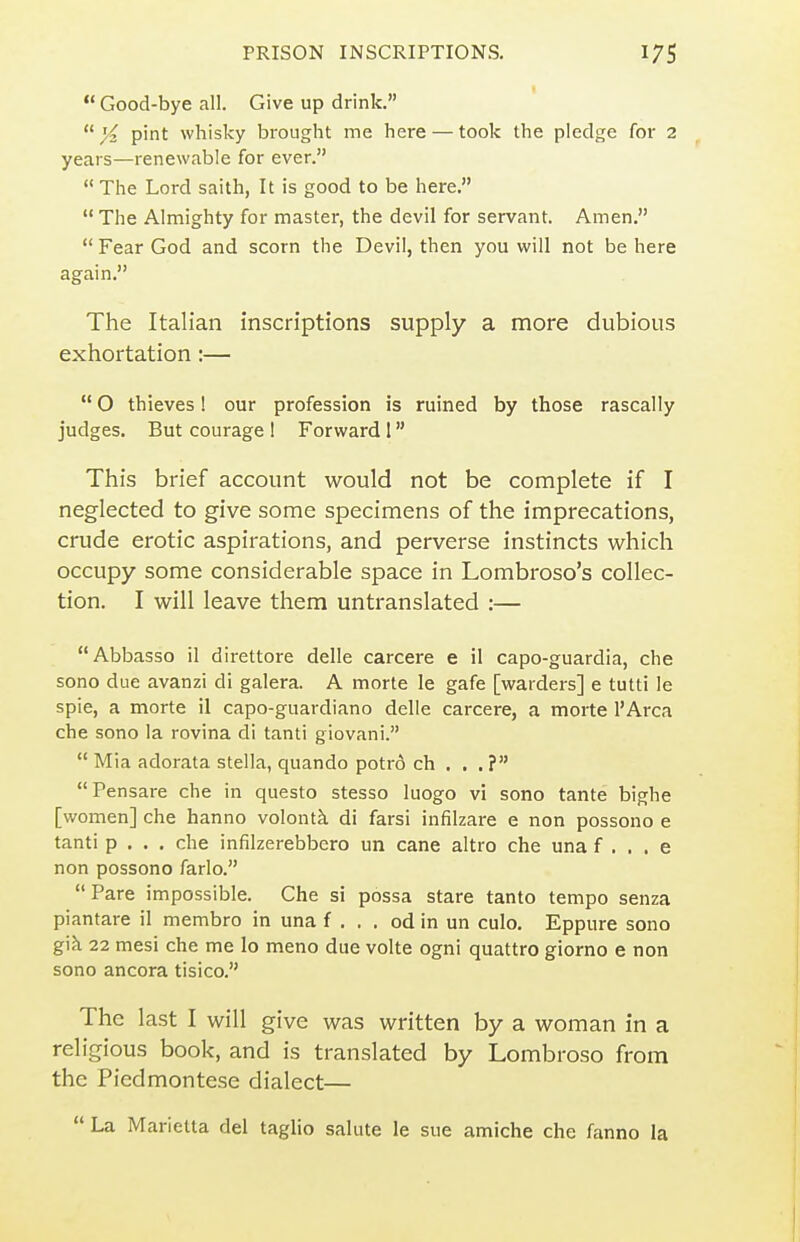  Good-bye all. Give up drink. pint whisky brought me here — took the pledge for 2 years—renewable for ever.  The Lord saith, It is good to be here.  The Almighty for master, the devil for servant. Amen.  Fear God and scorn the Devil, then you will not be here again. The Italian inscriptions supply a more dubious exhortation:—  O thieves 1 our profession is ruined by those rascally judges. But courage 1 Forward 1 This brief account would not be complete if I neglected to give some specimens of the imprecations, crude erotic aspirations, and perverse instincts which occupy some considerable space in Lombroso's collec- tion. I will leave them untranslated :— Abbasso il direttore delle carcere e il capo-guardia, che sono due avanzi di galera. A morte le gafe [warders] e tutti le spie, a morte il capo-guardiano delle carcere, a morte I'Arca che sono la rovina di tanti giovani.  Mia adorata Stella, quando potr6 ch . , . ? Pensare che in questo stesso luogo vi sono tante bighe [women] che hanno volontk di farsi infilzare e non possono e tanti p , . . che infilzerebbero un cane altro che una f . . . e non possono farlo.  Pare impossible. Che si possa stare tanto tempo senza piantare il membro in una f . . . od in un culo. Eppure sono g\h 22 mesi che me lo meno due volte ogni quattro giorno e non sono ancora tisico. The last I will give was written by a woman in a religious book, and is translated by Lombroso from the Piedmontese dialect—  La Marietta del taglio salute le sue amiche che fanno la
