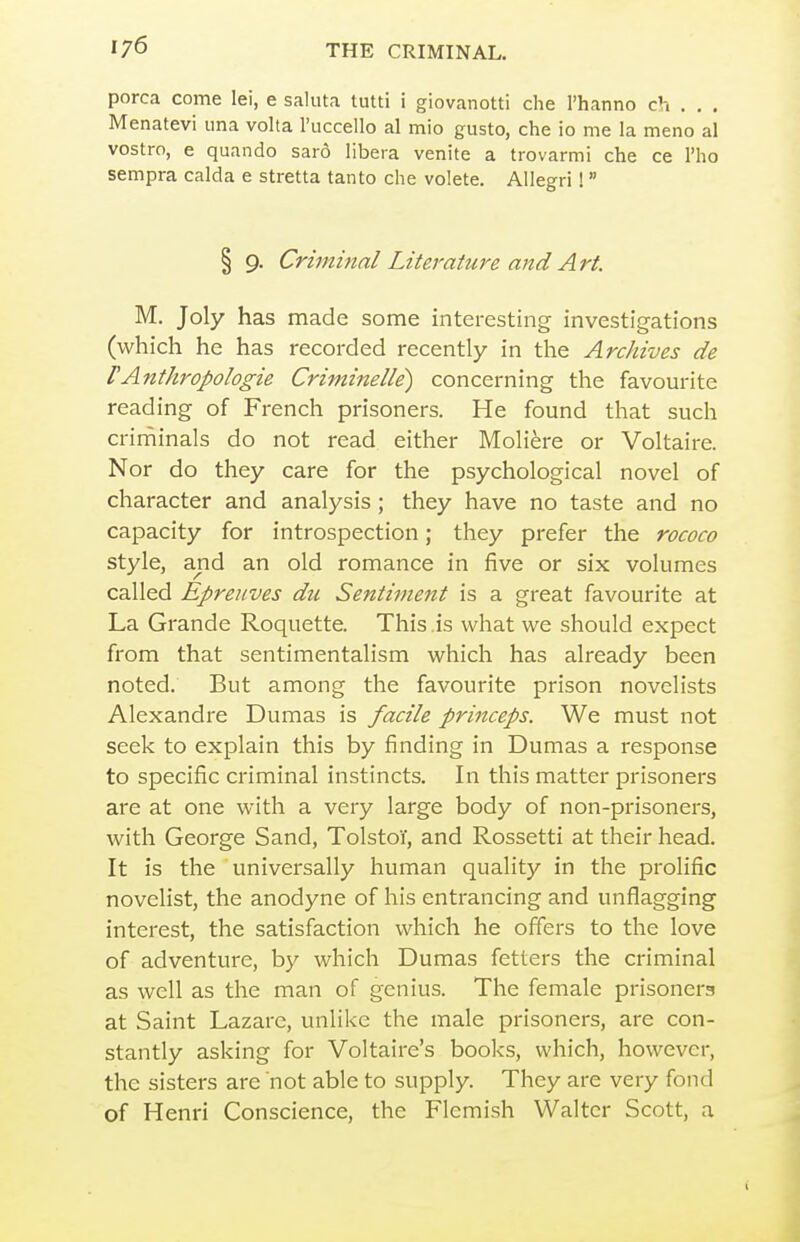 porca come lei, e saluta tutti i giovanotti che I'hanno ch . . . Menatevi una volta I'uccello al mio gusto, che io me la meno al vostro, e quando saro libera venite a trovarmi che ce I'ho sempra calda e stretta tan to che volete. Allegri!  § 9. Criminal Literature and Art. M. Joly has made some interesting investigations (which he has recorded recently in the Archives de FAnthropologie Criminelle) concerning the favourite reading of French prisoners. He found that such criniinals do not read either Moli^re or Voltaire. Nor do they care for the psychological novel of character and analysis ; they have no taste and no capacity for introspection; they prefer the rococo style, and an old romance in five or six volumes called Epreuves du Sentiment is a great favourite at La Grande Roquette. This ,is what we should expect from that sentimentalism which has already been noted. But among the favourite prison novelists Alexandre Dumas is facile princeps. We must not seek to explain this by finding in Dumas a response to specific criminal instincts. In this matter prisoners are at one with a very large body of non-prisoners, with George Sand, Tolstoi', and Rossetti at their head. It is the universally human quality in the prolific novelist, the anodyne of his entrancing and unflagging interest, the satisfaction which he offers to the love of adventure, by which Dumas fetters the criminal as well as the man of genius. The female prisoners at Saint Lazarc, unlike the male prisoners, are con- stantly asking for Voltaire's books, which, however, the sisters are not able to supply. They are very fond of Henri Conscience, the Flemish Walter Scott, a