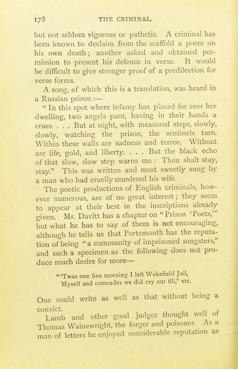 but not seldom vigorous or pathetic. A criminal has been known to declaim from the scaffold a poem on his own death; another asked and obtained per- mission to present his defence in verse. It would be difficult to give stronger proof of a predilection for verse forms. A song, of which this is a translation, was heard in a Russian prison :— In this spot where infamy has placed for ever her dwelling, two angels pant, having in their hands a cross. . . . But at night, with measured steps, slowly, slowly, watching the prison, the sentinels turn. Within these walls are sadness and terror. Without are life, gold, and liberty. ... But the black echo of that slow, slow step warns me : Thou shalt stay, stay. This was written and most sweetly sung by a man who had cruelly murdered his wife. The poetic productions of English criminals, how- ever numerous, are of no great interest; they seem to appear at their best in the inscriptions already given. Mr. Davitt has a chapter on  Prison 'Poets,' but what he has to say of them is not encouraging, although he tells us that Portsmouth has the reputa- tion of being a community of imprisoned songsters, and such a specimen as the following does not pro- duce much desire for more— «'Twas one fine morning I left Wakefield Jail, Myself and comrades we did cry our fill, etc. One could write as well as that without being a convict. , ^ Lamb and other good judges thought well of Thomas Wainewright, the forger and poisoner. As a man of letters he enjoyed considerable reputation as