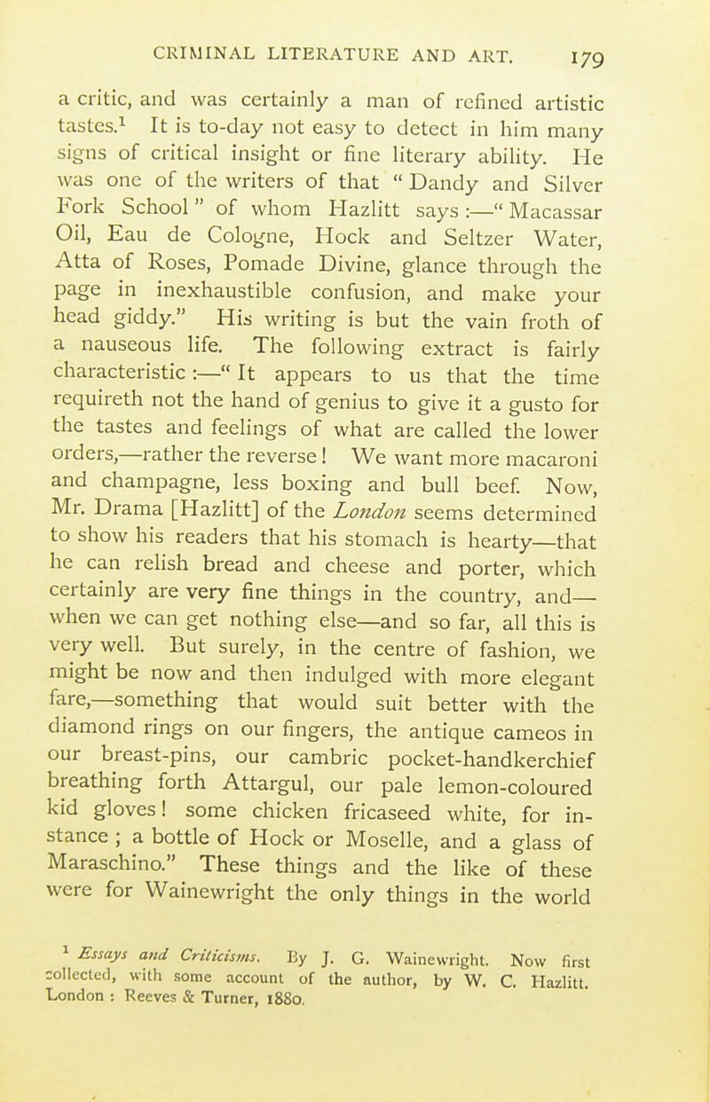 a critic, and was certainly a man of refined artistic tastes.^ It is to-day not easy to detect in him many signs of critical insight or fine literary ability. He was one of the writers of that  Dandy and Silver Fork School  of whom Hazlitt says :— Macassar Oil, Eau de Cologne, Hock and Seltzer Water, Atta of Roses, Pomade Divine, glance through the page in inexhaustible confusion, and make your head giddy. His writing is but the vain froth of a nauseous life. The following extract is fairly characteristic :— It appears to us that the time requireth not the hand of genius to give it a gusto for the tastes and feelings of what are called the lower orders,—rather the reverse! We want more macaroni and champagne, less boxing and bull beef Now, Mr, Drama [Hazlitt] of the London seems determined to show his readers that his stomach is hearty—that he can relish bread and cheese and porter, which certainly are very fine things in the country, and— when we can get nothing else—and so far, all this is very well. But surely, in the centre of fashion, we might be now and then indulged with more elegant fare,—something that would suit better with the diamond rings on our fingers, the antique cameos in our breast-pins, our cambric pocket-handkerchief breathing forth Attargul, our pale lemon-coloured kid gloves! some chicken fricaseed white, for in- stance ; a bottle of Hock or Moselle, and a glass of Maraschino. These things and the like of these were for Wainewright the only things in the world 1 Essays and CrUicisms. By J. G. Wainewright. Now first collected, with some account of the author, by W. C, Hazlitt. London : Reeves & Turner, 1880.