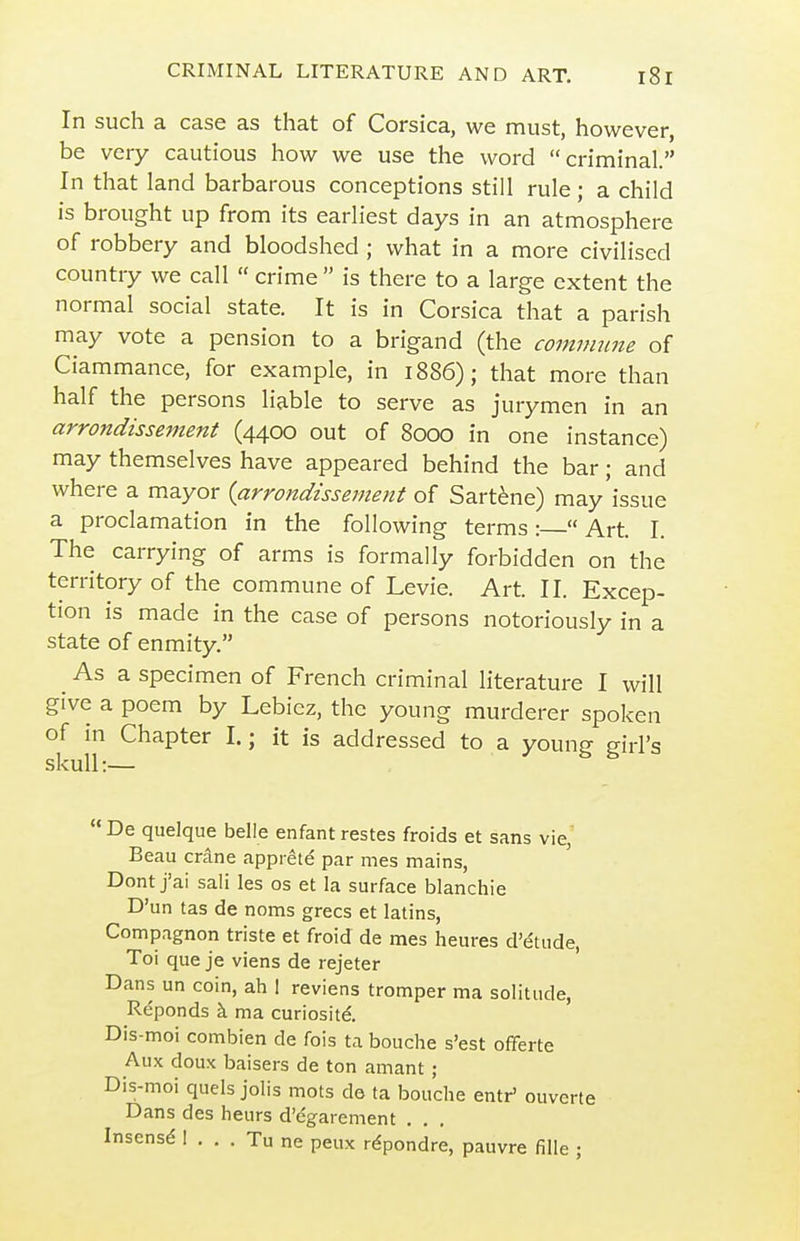 In such a case as that of Corsica, we must, however, be very cautious how we use the word criminal. In that land barbarous conceptions still rule; a child is brought up from its earliest days in an atmosphere of robbery and bloodshed ; what in a more civilised country we call  crime  is there to a large extent the normal social state. It is in Corsica that a parish may vote a pension to a brigand (the comimme of Ciammance, for example, in 1886); that more than half the persons liable to serve as jurymen in an arrondissement (4400 out of 8000 in one instance) may themselves have appeared behind the bar; and where a mayor {arrondissement of Sart^ne) may'issue a proclamation in the following terms :  Art. I. The carrying of arms is formally forbidden on the territory of the commune of Levie. Art. II. Excep- tion is made in the case of persons notoriously in a state of enmity. ^ As a specimen of French criminal literature I will give a poem by Lebicz, the young murderer spoken of in Chapter I.; it is addressed to a young girl's skull:—  De quelque belle enfant restes froids et sans vie,' Beau crane apprete' par mes mains, Dont j'ai sali les os et la surface blanchie D'un tas de noms grecs et latins, Compagnon triste et froid de mes heures d'etude, Toi que je viens de rejeter Dans un coin, ah 1 reviens tromper ma solitude, Reponds k ma curiositd Dis-moi combien de fois ta bouche s'est offerte Aux doux baisers de ton amant ; Dis-moi quels jolis mots do ta bouche entr' ouvcrte Dans des heurs d'dgarement , . . Insensd I . . . Tu ne peux rdpondre, pauvre fille ;